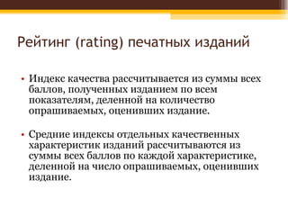 Рейтинг ( rating)  печатных изданий Индекс качества рассчитывается из суммы всех баллов, полученных изданием по всем показателям, деленной на количество опрашиваемых, оценивших издание. Средние индексы отдельных качественных характеристик изданий рассчитываются из суммы всех баллов по каждой характеристике, деленной на число опрашиваемых, оценивших издание.  