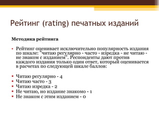 Рейтинг ( rating)  печатных изданий Методика рейтинга Рейтинг оценивает исключительно популярность издания по шкале: "читаю регулярно - часто - изредка - не читаю - не знаком с изданием". Респонденты дают против каждого издания только один ответ, который оценивается в расчетах по следующей шкале баллов: Читаю регулярно - 4 Читаю часто - 3 Читаю изредка - 2 Не читаю, но издание знакомо - 1 Не знаком с этим изданием - 0 