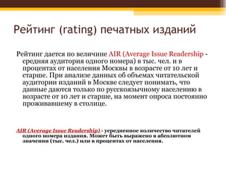Рейтинг ( rating)  печатных изданий Рейтинг дается по величине  AIR  ( Average Issue Readership   - средняя аудитория одного номера) в тыс. чел. и в процентах от населения Москвы в возрасте от 10 лет и старше. При анализе данных об объемах читательской аудитории изданий в Москве следует понимать, что данные даются только по русскоязычному населению в возрасте от 10 лет и старше, на момент опроса постоянно проживавшему в столице. AIR (Average Issue Readership)  - усредненное количество читателей одного номера издания. Может быть выражено в абсолютном значении (тыс. чел.) или в процентах от населения. 