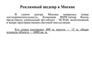 Рекламный шедевр в Москве В самом центре Москвы появилась новая достопримечательность. Компания BMW Group Russia представила уникальный арт-объект – M-Wall, выполненный в жанре пространственно-световой инсталляции. Его длина составляет 400 м, высота — 15 м, общая площадь объекта — 6000 кв. м.  