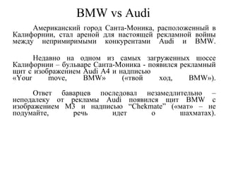 BMW vs Audi Американский город Санта-Моника, расположенный в Калифорнии, стал ареной для настоящей рекламной войны между непримиримыми конкурентами Audi и BMW. Недавно на одном из самых загруженных шоссе Калифорнии – бульваре Санта-Моника - появился рекламный щит с изображением Audi A4 и надписью  «Your move, BMW» («твой ход, BMW»). Ответ баварцев последовал незамедлительно – неподалеку от рекламы Audi появился щит BMW с изображением M3 и надписью “Chekmate” («мат» – не подумайте, речь идет о шахматах). 