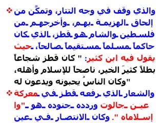 والذي وقف في وجه التتار، وتمكَّن من إلحاق الهزيمة بهم، وأخرجهم من فلسطين والشام هو قطز، الذي كان حاكماً مسلماً مستقيماً صالحاً،  حيث يقول فيه ابن كثير :  "  كان قطز شجاعاً بطلاً كثيرَ الخير، ناصحاً للإسلام وأهله، وكان الناسُ يحبونه ويدعون له " والشعار الذي رفعه قطز في  معركة عين جالوت  وردده جنوده هو  " وا إسلاماه ".   وكان الانتصار في عين جالوت  (25  رمضان  658 هـ  1260 م ) ، أي بعد خمسة أشهر فقط من سقوط فلسطين في أيديهم .   