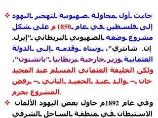جاءت أول محاولة صهيونية لتهجير اليهود إلى فلسطين في عام  1850 م  على شكل مشروع وضعه  الصهيوني البريطاني  " إيرل .  إن .  شانتري " ، وتبناه وقدمه إلى الدولة العثمانية  وزير خارجية بريطانيا  " بانشتون " ،   ولكن الخليفة العثماني المسلم عبد المجيد خان – والد عبد الحميد الثاني – رفض المشروع بحزم .   وفي عام  1892 م حاول بعض اليهود الألمان الاستيطان في منطقة الساحل الشرقي لخليج العقبة، وأقاموا مستوطنة لهم في  " المويلح " ، فأصدر السلطان أمرًا في  16  شباط /  فبراير  1892 م لقواته المرابطة في السعودية بإعادة المستوطنين اليهود من حيث أتوا .   
