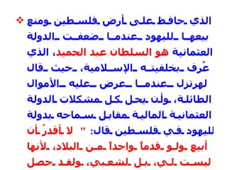 الذي حافظ على أرض فلسطين ومنع بيعها لليهود عندما ضعفت الدولة العثمانية  هو السلطان عبد الحميد ، الذي عُرِف بخلفيته الإسلامية، حيث قال لهرتزل عندما عرض عليه الأموال الطائلة، وأن يحل كل مشكلات الدولة العثمانية المالية مقابل سماحه بدولة لليهود في فلسطين قال :  "  لا أقدرُ أن أبيع ولو قدماً واحداً من البلاد، لأنها ليست لي، بل لشعبي، ولقد حصل شعبي على هذه الإمبراطورية بإراقة دمائهم، وقد غذوها فيما بعد بدمائهم وسوف نغطيها بدمائنا قبل أن نسمح لأحدٍ باغتصابها منا "  