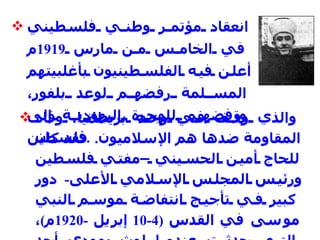 انعقاد مؤتمر وطني فلسطيني في الخامس من مارس  1919 م أعلن فيه الفلسطينيون بأغلبيتهم المسلمة رفضهم لوعد بلفور، ورفضهم للهجرة اليهودية إلى فلسطين .   والذي وقف في وجه بريطانيا، وقاد المقاومة ضدها هم الإسلاميون .   فقد كان للحاج أمين الحسيني –مفتي فلسطين ورئيس المجلس الإسلامي الأعلى -  دور كبير في تأجيج انتفاضة موسم النبي موسى في القدس  (4-10  إبريل  -1920 م ) ، التي حدثت عندما لوث يهودي أحد الأعلام الإسلامية لموكب الخليل .   