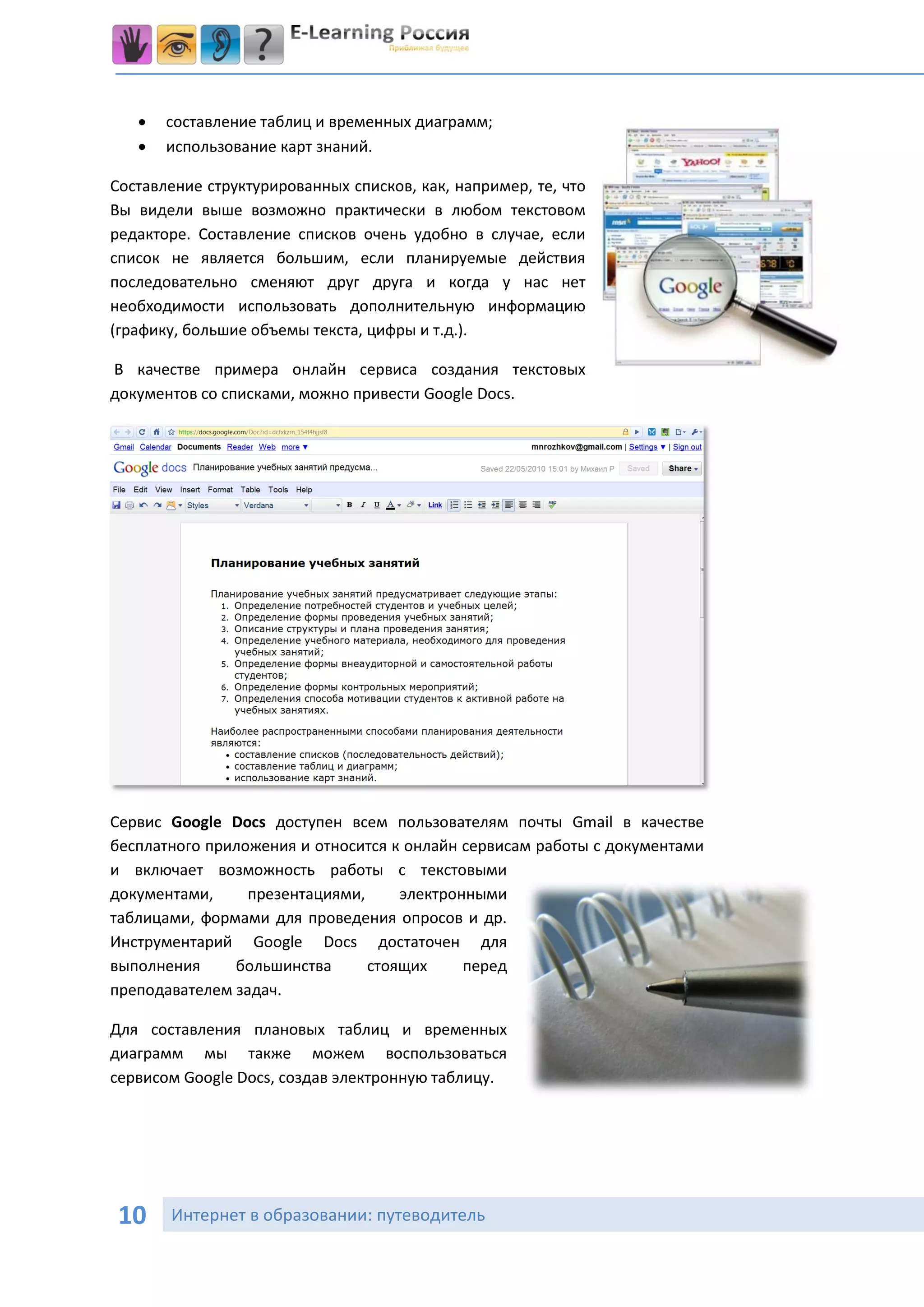   составление таблиц и временных диаграмм;
      использование карт знаний.

Составление структурированных списков, как, например, те, что
Вы видели выше возможно практически в любом текстовом
редакторе. Составление списков очень удобно в случае, если
список не является большим, если планируемые действия
последовательно сменяют друг друга и когда у нас нет
необходимости использовать дополнительную информацию
(графику, большие объемы текста, цифры и т.д.).

В качестве примера онлайн сервиса создания текстовых
документов со списками, можно привести Google Docs.




Сервис Google Docs доступен всем пользователям почты Gmail в качестве
бесплатного приложения и относится к онлайн сервисам работы с документами
и включает возможность работы с текстовыми
документами,     презентациями,     электронными
таблицами, формами для проведения опросов и др.
Инструментарий Google Docs достаточен для
выполнения     большинства      стоящих     перед
преподавателем задач.

Для составления плановых таблиц и временных
диаграмм мы также можем воспользоваться
сервисом Google Docs, создав электронную таблицу.




 10    Интернет в образовании: путеводитель
 