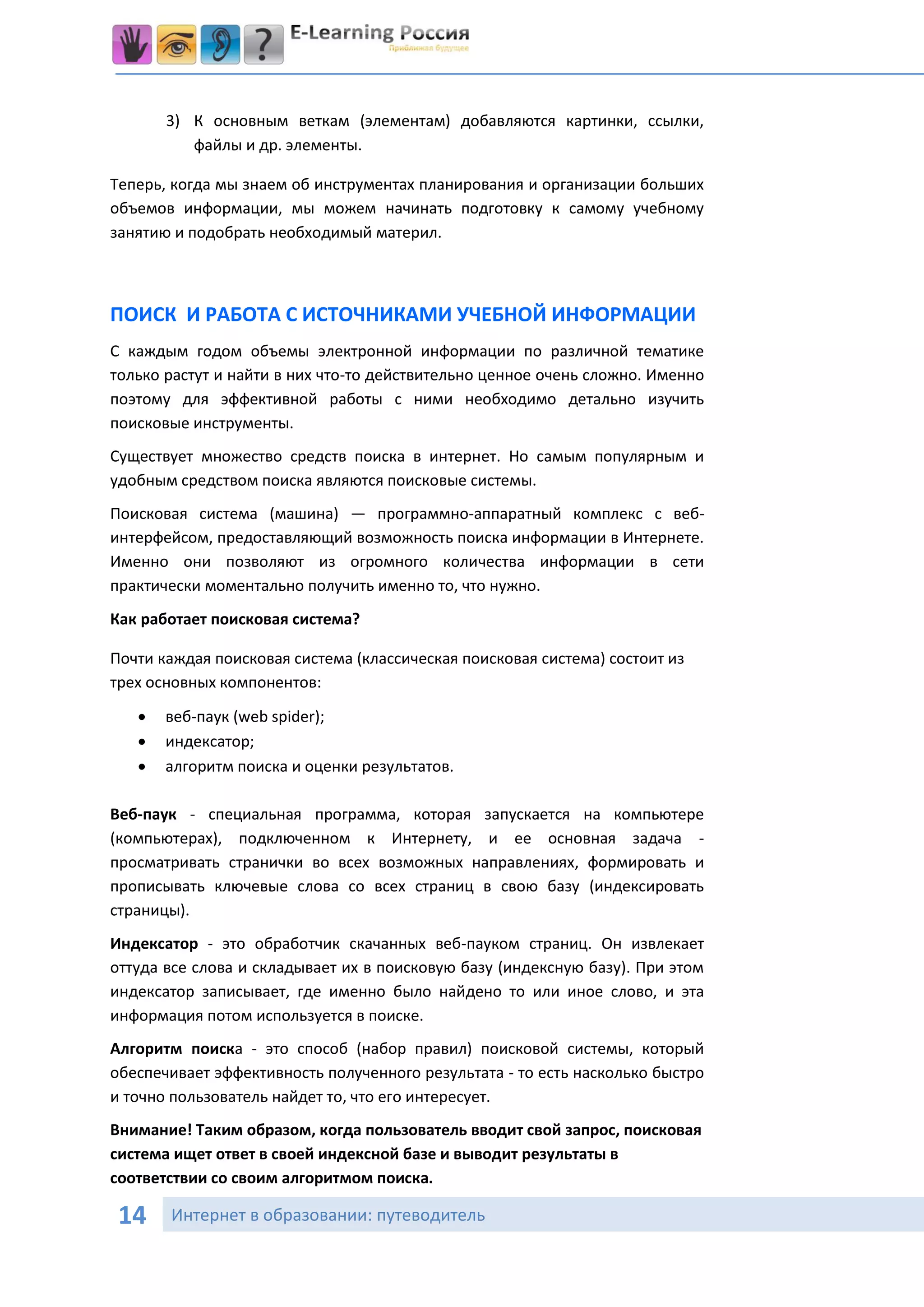 3) К основным веткам (элементам) добавляются картинки, ссылки,
          файлы и др. элементы.

Теперь, когда мы знаем об инструментах планирования и организации больших
объемов информации, мы можем начинать подготовку к самому учебному
занятию и подобрать необходимый материл.



ПОИСК И РАБОТА С ИСТОЧНИКАМИ УЧЕБНОЙ ИНФОРМАЦИИ
С каждым годом объемы электронной информации по различной тематике
только растут и найти в них что-то действительно ценное очень сложно. Именно
поэтому для эффективной работы с ними необходимо детально изучить
поисковые инструменты.
Существует множество средств поиска в интернет. Но самым популярным и
удобным средством поиска являются поисковые системы.
Поисковая система (машина) — программно-аппаратный комплекс с веб-
интерфейсом, предоставляющий возможность поиска информации в Интернете.
Именно они позволяют из огромного количества информации в сети
практически моментально получить именно то, что нужно.
Как работает поисковая система?

Почти каждая поисковая система (классическая поисковая система) состоит из
трех основных компонентов:

      веб-паук (web spider);
      индексатор;
      алгоритм поиска и оценки результатов.

Веб-паук - специальная программа, которая запускается на компьютере
(компьютерах), подключенном к Интернету, и ее основная задача -
просматривать странички во всех возможных направлениях, формировать и
прописывать ключевые слова со всех страниц в свою базу (индексировать
страницы).
Индексатор - это обработчик скачанных веб-пауком страниц. Он извлекает
оттуда все слова и складывает их в поисковую базу (индексную базу). При этом
индексатор записывает, где именно было найдено то или иное слово, и эта
информация потом используется в поиске.
Алгоритм поиска - это способ (набор правил) поисковой системы, который
обеспечивает эффективность полученного результата - то есть насколько быстро
и точно пользователь найдет то, что его интересует.
Внимание! Таким образом, когда пользователь вводит свой запрос, поисковая
система ищет ответ в своей индексной базе и выводит результаты в
соответствии со своим алгоритмом поиска.

 14    Интернет в образовании: путеводитель
 