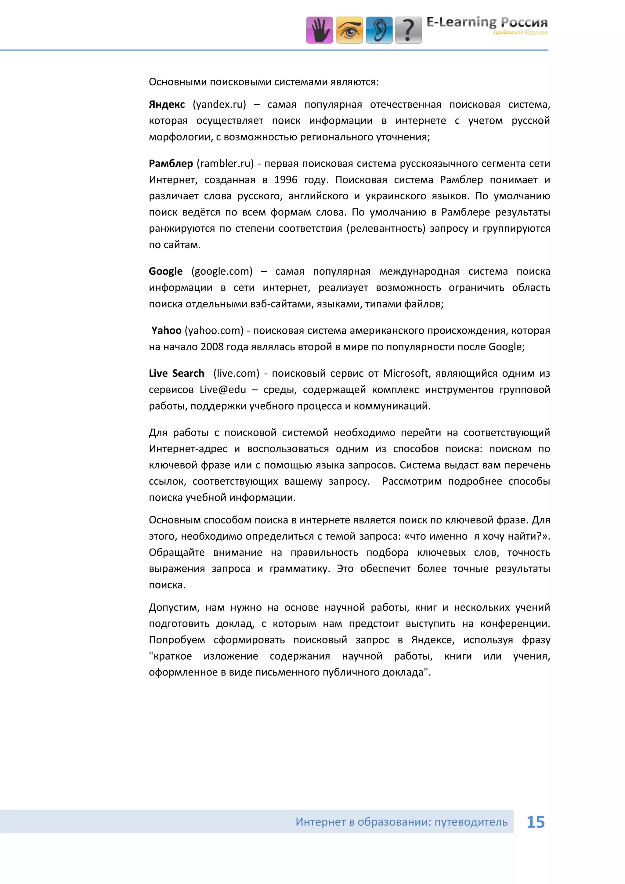 Основными поисковыми системами являются:
Яндекс (yandex.ru) – самая популярная отечественная поисковая система,
которая осуществляет поиск информации в интернете с учетом русской
морфологии, с возможностью регионального уточнения;

Рамблер (rambler.ru) - первая поисковая система русскоязычного сегмента сети
Интернет, созданная в 1996 году. Поисковая система Рамблер понимает и
различает слова русского, английского и украинского языков. По умолчанию
поиск ведётся по всем формам слова. По умолчанию в Рамблере результаты
ранжируются по степени соответствия (релевантность) запросу и группируются
по сайтам.

Google (google.com) – самая популярная международная система поиска
информации в сети интернет, реализует возможность ограничить область
поиска отдельными вэб-сайтами, языками, типами файлов;

Yahoo (yahoo.com) - поисковая система американского происхождения, которая
на начало 2008 года являлась второй в мире по популярности после Google;

Live Search (live.com) - поисковый сервис от Microsoft, являющийся одним из
сервисов Live@edu – среды, содержащей комплекс инструментов групповой
работы, поддержки учебного процесса и коммуникаций.

Для работы с поисковой системой необходимо перейти на соответствующий
Интернет-адрес и воспользоваться одним из способов поиска: поиском по
ключевой фразе или с помощью языка запросов. Система выдаст вам перечень
ссылок, соответствующих вашему запросу. Рассмотрим подробнее способы
поиска учебной информации.
Основным способом поиска в интернете является поиск по ключевой фразе. Для
этого, необходимо определиться с темой запроса: «что именно я хочу найти?».
Обращайте внимание на правильность подбора ключевых слов, точность
выражения запроса и грамматику. Это обеспечит более точные результаты
поиска.
Допустим, нам нужно на основе научной работы, книг и нескольких учений
подготовить доклад, с которым нам предстоит выступить на конференции.
Попробуем сформировать поисковый запрос в Яндексе, используя фразу
"краткое изложение содержания научной работы, книги или учения,
оформленное в виде письменного публичного доклада".




                           Интернет в образовании: путеводитель        15
 