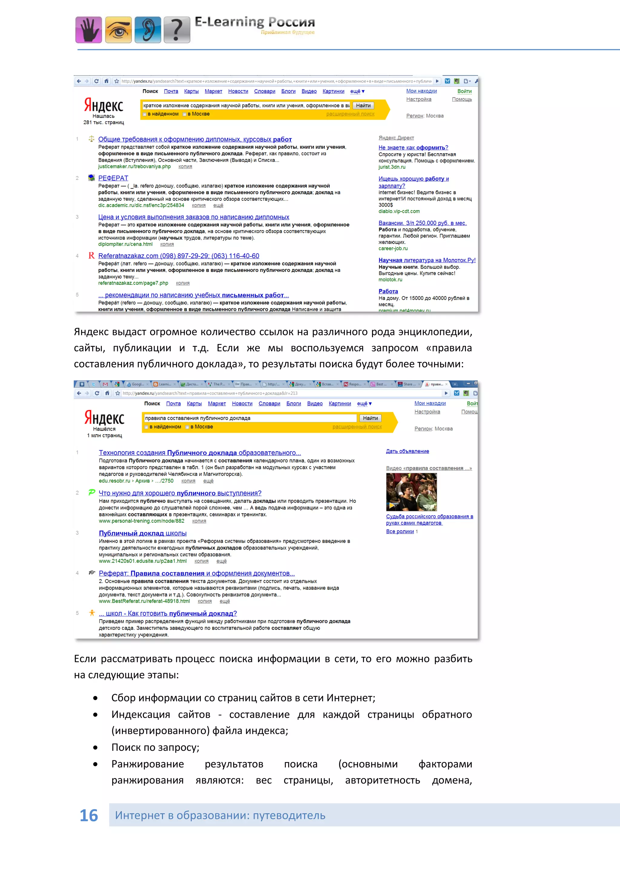 Яндекс выдаст огромное количество ссылок на различного рода энциклопедии,
сайты, публикации и т.д. Если же мы воспользуемся запросом «правила
составления публичного доклада», то результаты поиска будут более точными:




Если рассматривать процесс поиска информации в сети, то его можно разбить
на следующие этапы:

      Сбор информации со страниц сайтов в сети Интернет;
      Индексация сайтов - составление для каждой страницы обратного
       (инвертированного) файла индекса;
      Поиск по запросу;
      Ранжирование      результатов   поиска     (основными факторами
       ранжирования являются: вес страницы, авторитетность домена,


16     Интернет в образовании: путеводитель
 