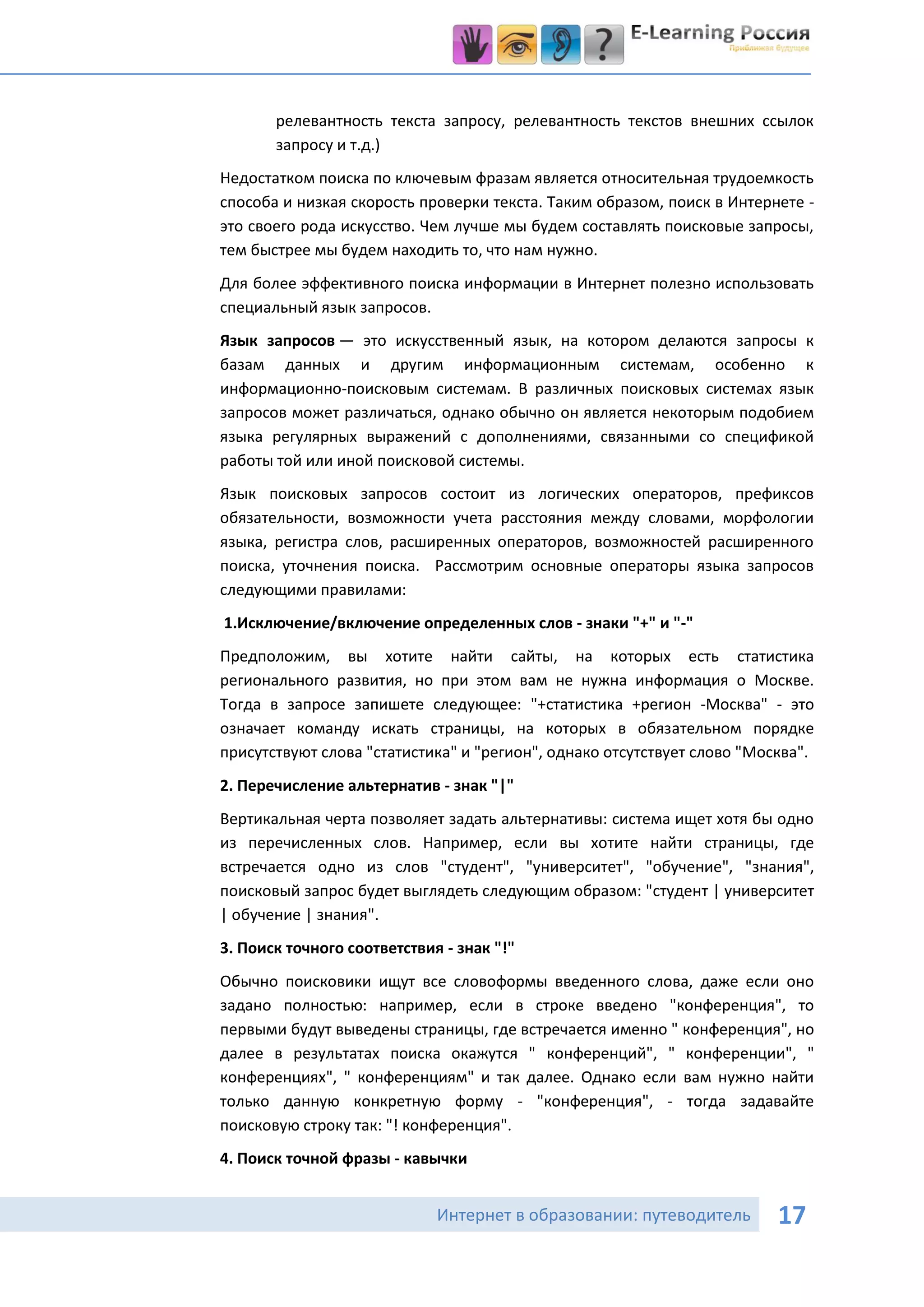 релевантность текста запросу, релевантность текстов внешних ссылок
       запросу и т.д.)
Недостатком поиска по ключевым фразам является относительная трудоемкость
способа и низкая скорость проверки текста. Таким образом, поиск в Интернете -
это своего рода искусство. Чем лучше мы будем составлять поисковые запросы,
тем быстрее мы будем находить то, что нам нужно.
Для более эффективного поиска информации в Интернет полезно использовать
специальный язык запросов.
Язык запросов — это искусственный язык, на котором делаются запросы к
базам данных и другим информационным системам, особенно к
информационно-поисковым системам. В различных поисковых системах язык
запросов может различаться, однако обычно он является некоторым подобием
языка регулярных выражений с дополнениями, связанными со спецификой
работы той или иной поисковой системы.
Язык поисковых запросов состоит из логических операторов, префиксов
обязательности, возможности учета расстояния между словами, морфологии
языка, регистра слов, расширенных операторов, возможностей расширенного
поиска, уточнения поиска. Рассмотрим основные операторы языка запросов
следующими правилами:
1.Исключение/включение определенных слов - знаки "+" и "-"
Предположим, вы хотите найти сайты, на которых есть статистика
регионального развития, но при этом вам не нужна информация о Москве.
Тогда в запросе запишете следующее: "+статистика +регион -Москва" - это
означает команду искать страницы, на которых в обязательном порядке
присутствуют слова "статистика" и "регион", однако отсутствует слово "Москва".
2. Перечисление альтернатив - знак "|"
Вертикальная черта позволяет задать альтернативы: система ищет хотя бы одно
из перечисленных слов. Например, если вы хотите найти страницы, где
встречается одно из слов "студент", "университет", "обучение", "знания",
поисковый запрос будет выглядеть следующим образом: "студент | университет
| обучение | знания".
3. Поиск точного соответствия - знак "!"
Обычно поисковики ищут все словоформы введенного слова, даже если оно
задано полностью: например, если в строке введено "конференция", то
первыми будут выведены страницы, где встречается именно " конференция", но
далее в результатах поиска окажутся " конференций", " конференции", "
конференциях", " конференциям" и так далее. Однако если вам нужно найти
только данную конкретную форму - "конференция", - тогда задавайте
поисковую строку так: "! конференция".
4. Поиск точной фразы - кавычки


                             Интернет в образовании: путеводитель        17
 