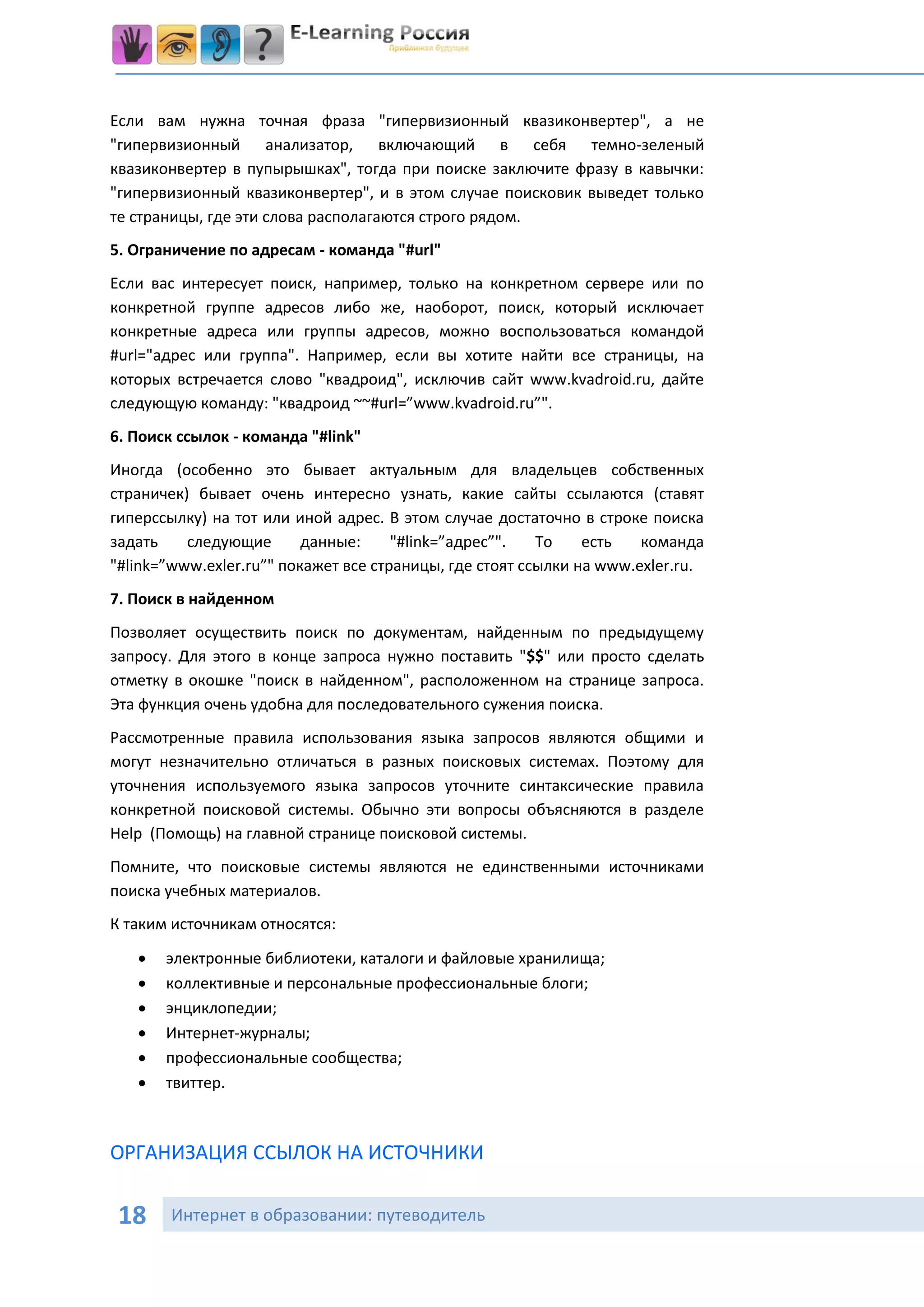Если вам нужна точная фраза "гипервизионный квазиконвертер", а не
"гипервизионный анализатор, включающий в себя темно-зеленый
квазиконвертер в пупырышках", тогда при поиске заключите фразу в кавычки:
"гипервизионный квазиконвертер", и в этом случае поисковик выведет только
те страницы, где эти слова располагаются строго рядом.
5. Ограничение по адресам - команда "#url"
Если вас интересует поиск, например, только на конкретном сервере или по
конкретной группе адресов либо же, наоборот, поиск, который исключает
конкретные адреса или группы адресов, можно воспользоваться командой
#url="адрес или группа". Например, если вы хотите найти все страницы, на
которых встречается слово "квадроид", исключив сайт www.kvadroid.ru, дайте
следующую команду: "квадроид ~~#url=”www.kvadroid.ru”".
6. Поиск ссылок - команда "#link"
Иногда (особенно это бывает актуальным для владельцев собственных
страничек) бывает очень интересно узнать, какие сайты ссылаются (ставят
гиперссылку) на тот или иной адрес. В этом случае достаточно в строке поиска
задать    следующие       данные:     "#link=”адрес”".   То    есть   команда
"#link=”www.exler.ru”" покажет все страницы, где стоят ссылки на www.exler.ru.
7. Поиск в найденном
Позволяет осуществить поиск по документам, найденным по предыдущему
запросу. Для этого в конце запроса нужно поставить "$$" или просто сделать
отметку в окошке "поиск в найденном", расположенном на странице запроса.
Эта функция очень удобна для последовательного сужения поиска.
Рассмотренные правила использования языка запросов являются общими и
могут незначительно отличаться в разных поисковых системах. Поэтому для
уточнения используемого языка запросов уточните синтаксические правила
конкретной поисковой системы. Обычно эти вопросы объясняются в разделе
Help (Помощь) на главной странице поисковой системы.
Помните, что поисковые системы являются не единственными источниками
поиска учебных материалов.
К таким источникам относятся:
      электронные библиотеки, каталоги и файловые хранилища;
      коллективные и персональные профессиональные блоги;
      энциклопедии;
      Интернет-журналы;
      профессиональные сообщества;
      твиттер.



ОРГАНИЗАЦИЯ ССЫЛОК НА ИСТОЧНИКИ

 18     Интернет в образовании: путеводитель
 