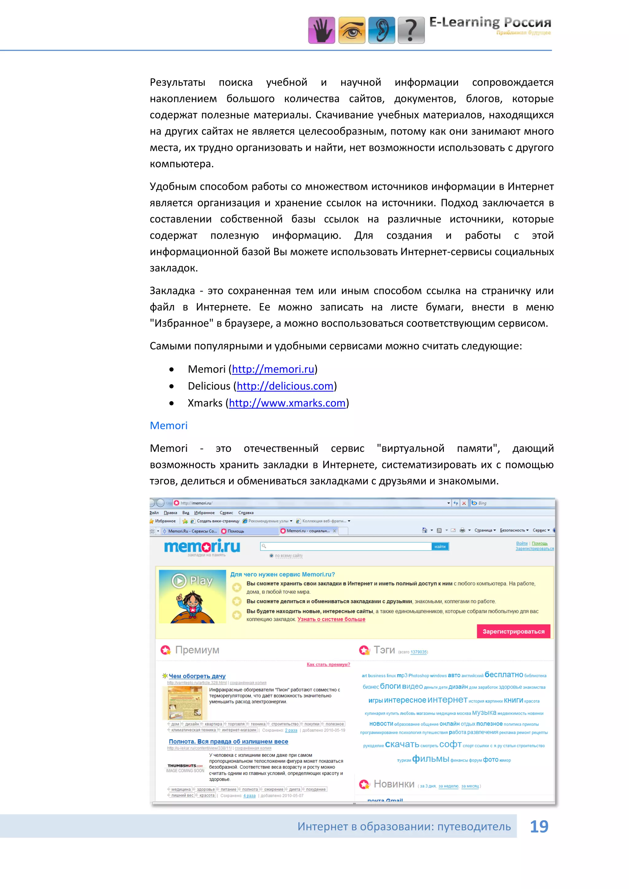Результаты поиска учебной и научной информации сопровождается
накоплением большого количества сайтов, документов, блогов, которые
содержат полезные материалы. Скачивание учебных материалов, находящихся
на других сайтах не является целесообразным, потому как они занимают много
места, их трудно организовать и найти, нет возможности использовать с другого
компьютера.
Удобным способом работы со множеством источников информации в Интернет
является организация и хранение ссылок на источники. Подход заключается в
составлении собственной базы ссылок на различные источники, которые
содержат полезную информацию. Для создания и работы с этой
информационной базой Вы можете использовать Интернет-сервисы социальных
закладок.
Закладка - это сохраненная тем или иным способом ссылка на страничку или
файл в Интернете. Ее можно записать на листе бумаги, внести в меню
"Избранное" в браузере, а можно воспользоваться соответствующим сервисом.
Самыми популярными и удобными сервисами можно считать следующие:
      Memori (http://memori.ru)
      Delicious (http://delicious.com)
      Xmarks (http://www.xmarks.com)
Memori
Memori - это отечественный сервис "виртуальной памяти", дающий
возможность хранить закладки в Интернете, систематизировать их с помощью
тэгов, делиться и обмениваться закладками с друзьями и знакомыми.




                            Интернет в образовании: путеводитель        19
 