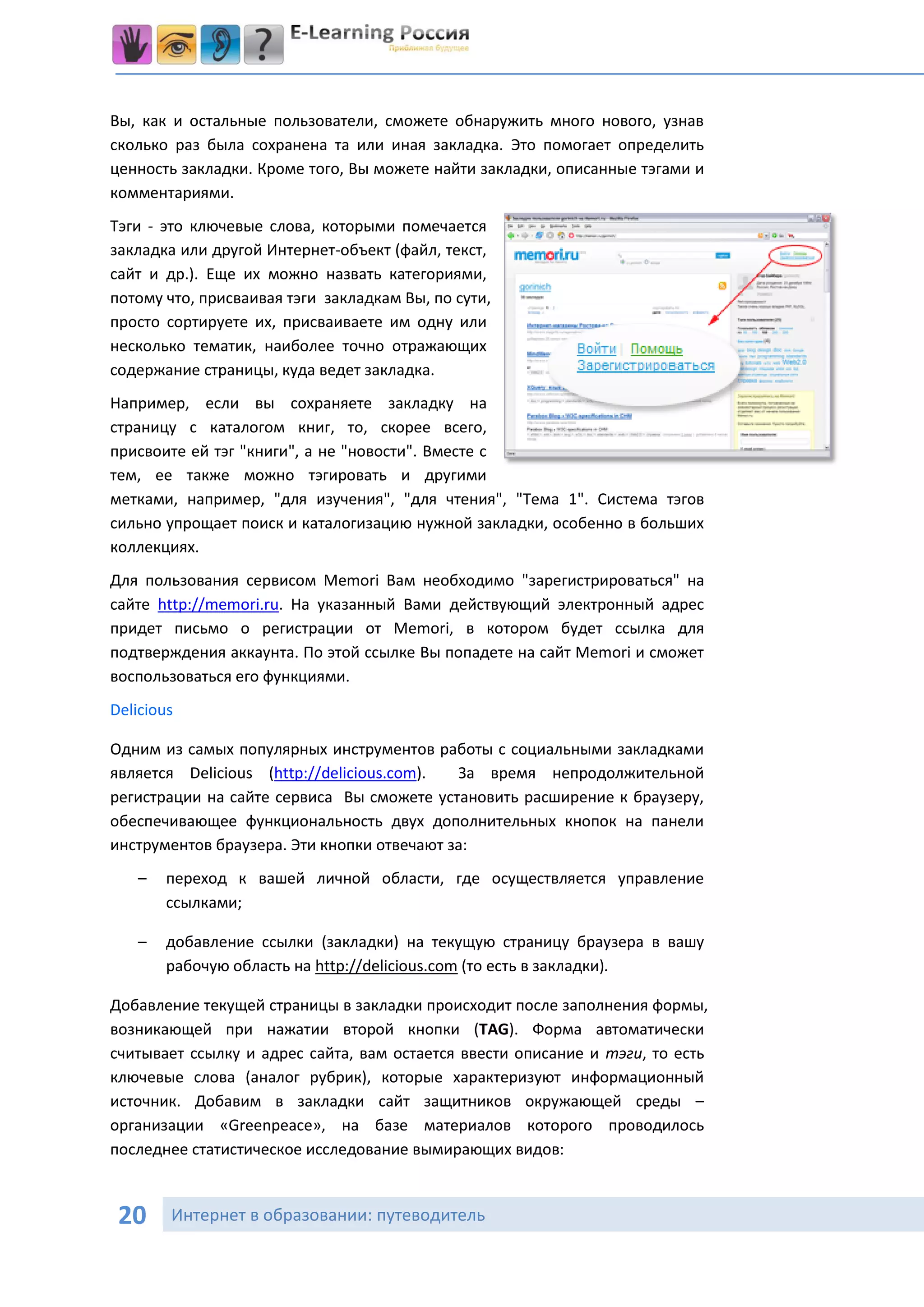Вы, как и остальные пользователи, сможете обнаружить много нового, узнав
сколько раз была сохранена та или иная закладка. Это помогает определить
ценность закладки. Кроме того, Вы можете найти закладки, описанные тэгами и
комментариями.
Тэги - это ключевые слова, которыми помечается
закладка или другой Интернет-объект (файл, текст,
сайт и др.). Еще их можно назвать категориями,
потому что, присваивая тэги закладкам Вы, по сути,
просто сортируете их, присваиваете им одну или
несколько тематик, наиболее точно отражающих
содержание страницы, куда ведет закладка.
Например, если вы сохраняете закладку на
страницу с каталогом книг, то, скорее всего,
присвоите ей тэг "книги", а не "новости". Вместе с
тем, ее также можно тэгировать и другими
метками, например, "для изучения", "для чтения", "Тема 1". Система тэгов
сильно упрощает поиск и каталогизацию нужной закладки, особенно в больших
коллекциях.
Для пользования сервисом Memori Вам необходимо "зарегистрироваться" на
сайте http://memori.ru. На указанный Вами действующий электронный адрес
придет письмо о регистрации от Memori, в котором будет ссылка для
подтверждения аккаунта. По этой ссылке Вы попадете на сайт Memori и сможет
воспользоваться его функциями.
Delicious

Одним из самых популярных инструментов работы с социальными закладками
является Delicious (http://delicious.com).  За время непродолжительной
регистрации на сайте сервиса Вы сможете установить расширение к браузеру,
обеспечивающее функциональность двух дополнительных кнопок на панели
инструментов браузера. Эти кнопки отвечают за:
    –   переход к вашей личной области, где осуществляется управление
        ссылками;

    –   добавление ссылки (закладки) на текущую страницу браузера в вашу
        рабочую область на http://delicious.com (то есть в закладки).

Добавление текущей страницы в закладки происходит после заполнения формы,
возникающей при нажатии второй кнопки (TAG). Форма автоматически
считывает ссылку и адрес сайта, вам остается ввести описание и тэги, то есть
ключевые слова (аналог рубрик), которые характеризуют информационный
источник. Добавим в закладки сайт защитников окружающей среды –
организации «Greenpeace», на базе материалов которого проводилось
последнее статистическое исследование вымирающих видов:



 20     Интернет в образовании: путеводитель
 