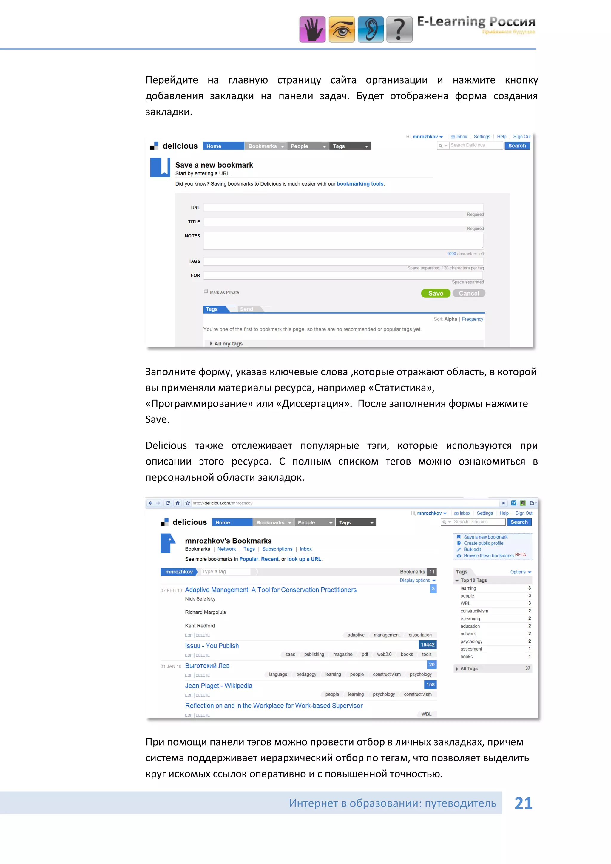 Перейдите на главную страницу сайта организации и нажмите кнопку
добавления закладки на панели задач. Будет отображена форма создания
закладки.




Заполните форму, указав ключевые слова ,которые отражают область, в которой
вы применяли материалы ресурса, например «Статистика»,
«Программирование» или «Диссертация». После заполнения формы нажмите
Save.

Delicious также отслеживает популярные тэги, которые используются при
описании этого ресурса. С полным списком тегов можно ознакомиться в
персональной области закладок.




При помощи панели тэгов можно провести отбор в личных закладках, причем
система поддерживает иерархический отбор по тегам, что позволяет выделить
круг искомых ссылок оперативно и с повышенной точностью.

                           Интернет в образовании: путеводитель       21
 