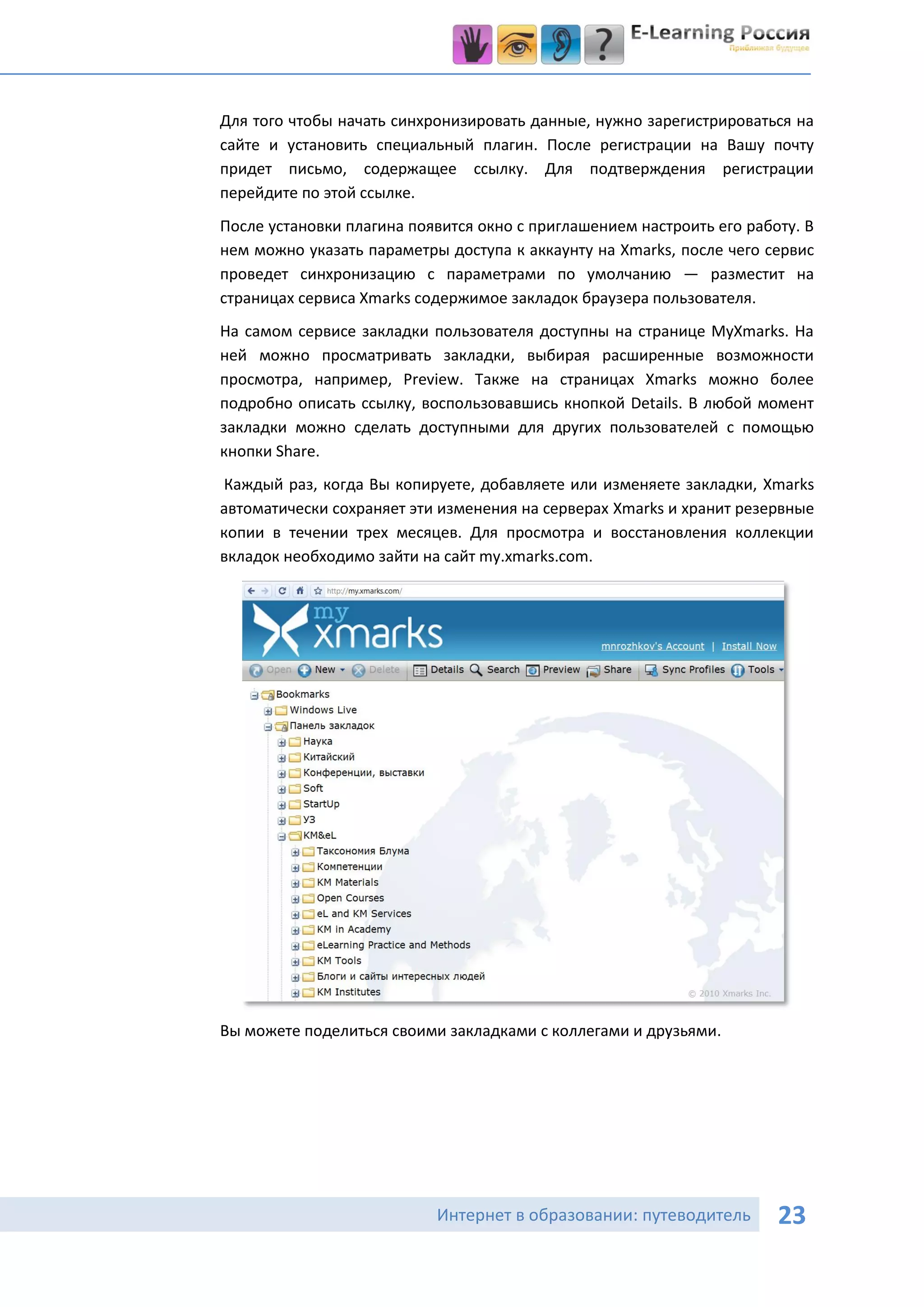 Для того чтобы начать синхронизировать данные, нужно зарегистрироваться на
сайте и установить специальный плагин. После регистрации на Вашу почту
придет письмо, содержащее ссылку. Для подтверждения регистрации
перейдите по этой ссылке.
После установки плагина появится окно с приглашением настроить его работу. В
нем можно указать параметры доступа к аккаунту на Xmarks, после чего сервис
проведет синхронизацию с параметрами по умолчанию — разместит на
страницах сервиса Xmarks содержимое закладок браузера пользователя.
На самом сервисе закладки пользователя доступны на странице MyXmarks. На
ней можно просматривать закладки, выбирая расширенные возможности
просмотра, например, Preview. Также на страницах Xmarks можно более
подробно описать ссылку, воспользовавшись кнопкой Details. В любой момент
закладки можно сделать доступными для других пользователей с помощью
кнопки Share.
Каждый раз, когда Вы копируете, добавляете или изменяете закладки, Xmarks
автоматически сохраняет эти изменения на серверах Xmarks и хранит резервные
копии в течении трех месяцев. Для просмотра и восстановления коллекции
вкладок необходимо зайти на сайт my.xmarks.com.




Вы можете поделиться своими закладками с коллегами и друзьями.




                           Интернет в образовании: путеводитель        23
 
