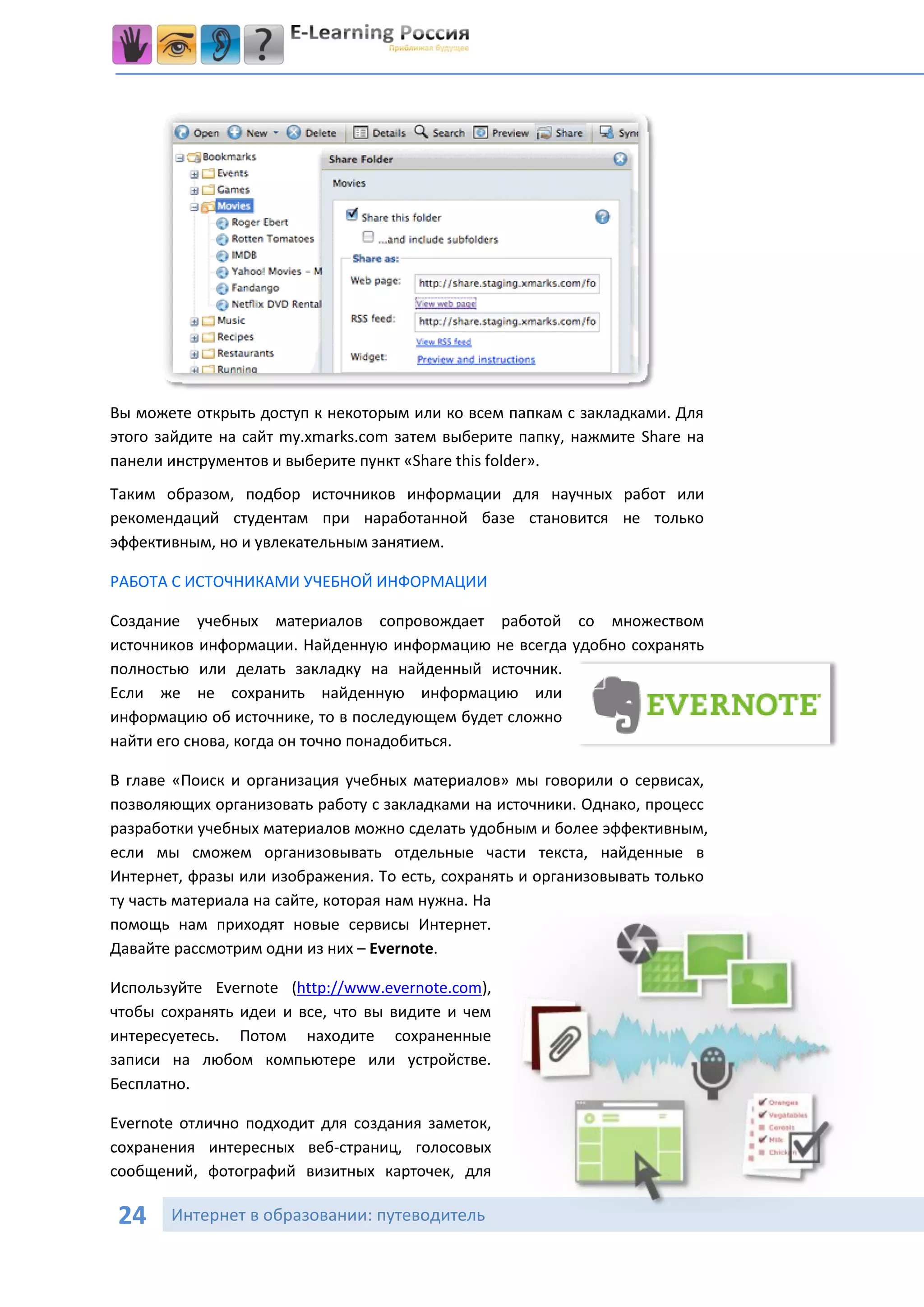 Вы можете открыть доступ к некоторым или ко всем папкам с закладками. Для
этого зайдите на сайт my.xmarks.com затем выберите папку, нажмите Share на
панели инструментов и выберите пункт «Share this folder».
Таким образом, подбор источников информации для научных работ или
рекомендаций студентам при наработанной базе становится не только
эффективным, но и увлекательным занятием.

РАБОТА С ИСТОЧНИКАМИ УЧЕБНОЙ ИНФОРМАЦИИ

Создание учебных материалов сопровождает работой со множеством
источников информации. Найденную информацию не всегда удобно сохранять
полностью или делать закладку на найденный источник.
Если же не сохранить найденную информацию или
информацию об источнике, то в последующем будет сложно
найти его снова, когда он точно понадобиться.

В главе «Поиск и организация учебных материалов» мы говорили о сервисах,
позволяющих организовать работу с закладками на источники. Однако, процесс
разработки учебных материалов можно сделать удобным и более эффективным,
если мы сможем организовывать отдельные части текста, найденные в
Интернет, фразы или изображения. То есть, сохранять и организовывать только
ту часть материала на сайте, которая нам нужна. На
помощь нам приходят новые сервисы Интернет.
Давайте рассмотрим одни из них – Evernote.

Используйте Evernote (http://www.evernote.com),
чтобы сохранять идеи и все, что вы видите и чем
интересуетесь. Потом находите сохраненные
записи на любом компьютере или устройстве.
Бесплатно.

Evernote отлично подходит для создания заметок,
сохранения интересных веб-страниц, голосовых
сообщений, фотографий визитных карточек, для

 24    Интернет в образовании: путеводитель
 