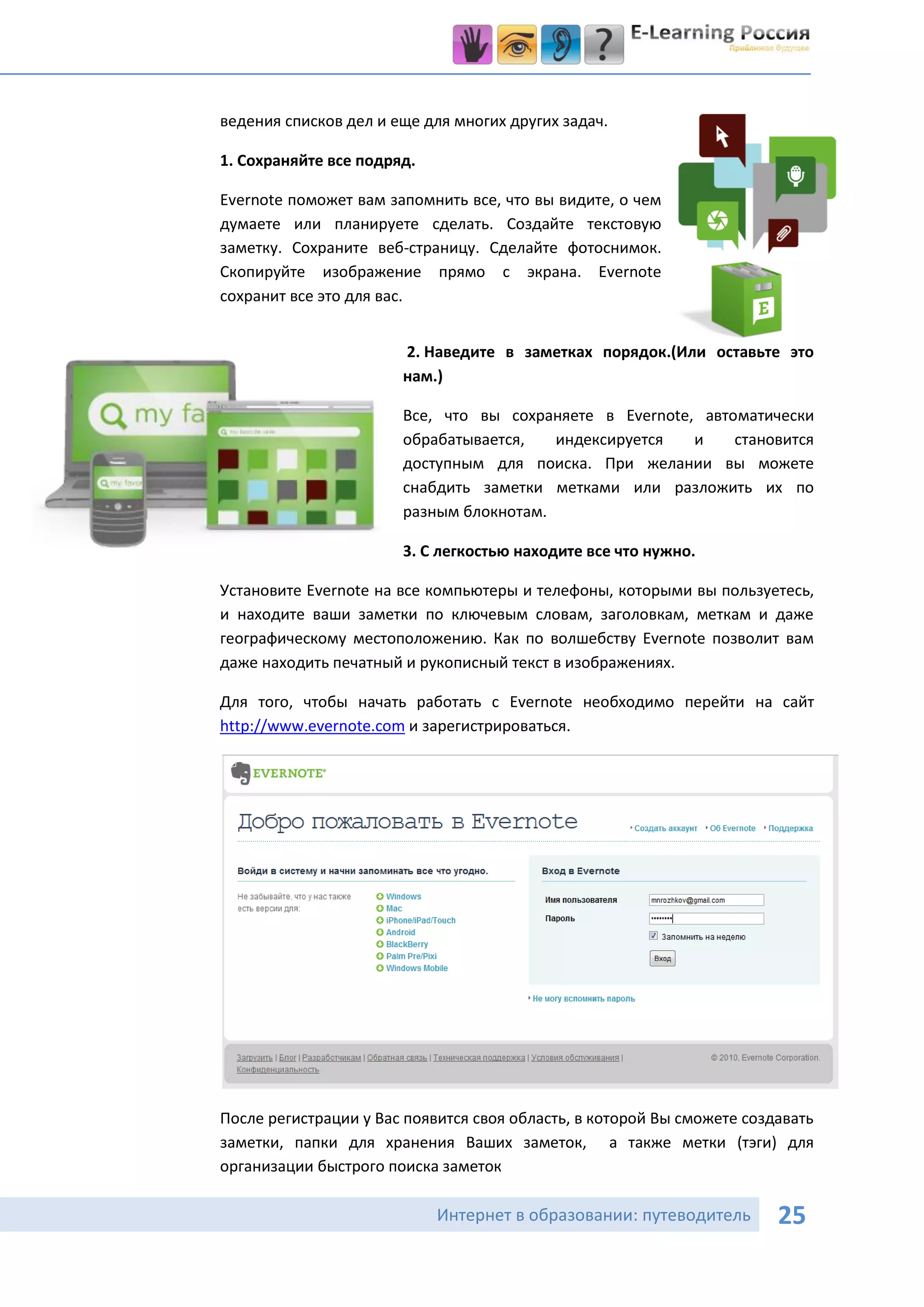ведения списков дел и еще для многих других задач.

1. Сохраняйте все подряд.

Evernote поможет вам запомнить все, что вы видите, о чем
думаете или планируете сделать. Создайте текстовую
заметку. Сохраните веб-страницу. Сделайте фотоснимок.
Скопируйте изображение прямо с экрана. Evernote
сохранит все это для вас.


                       2. Наведите в заметках порядок.(Или оставьте это
                       нам.)

                       Все, что вы сохраняете в Evernote, автоматически
                       обрабатывается,   индексируется   и    становится
                       доступным для поиска. При желании вы можете
                       снабдить заметки метками или разложить их по
                       разным блокнотам.

                       3. С легкостью находите все что нужно.

Установите Evernote на все компьютеры и телефоны, которыми вы пользуетесь,
и находите ваши заметки по ключевым словам, заголовкам, меткам и даже
географическому местоположению. Как по волшебству Evernote позволит вам
даже находить печатный и рукописный текст в изображениях.

Для того, чтобы начать работать с Evernote необходимо перейти на сайт
http://www.evernote.com и зарегистрироваться.




После регистрации у Вас появится своя область, в которой Вы сможете создавать
заметки, папки для хранения Ваших заметок, а также метки (тэги) для
организации быстрого поиска заметок

                            Интернет в образовании: путеводитель        25
 