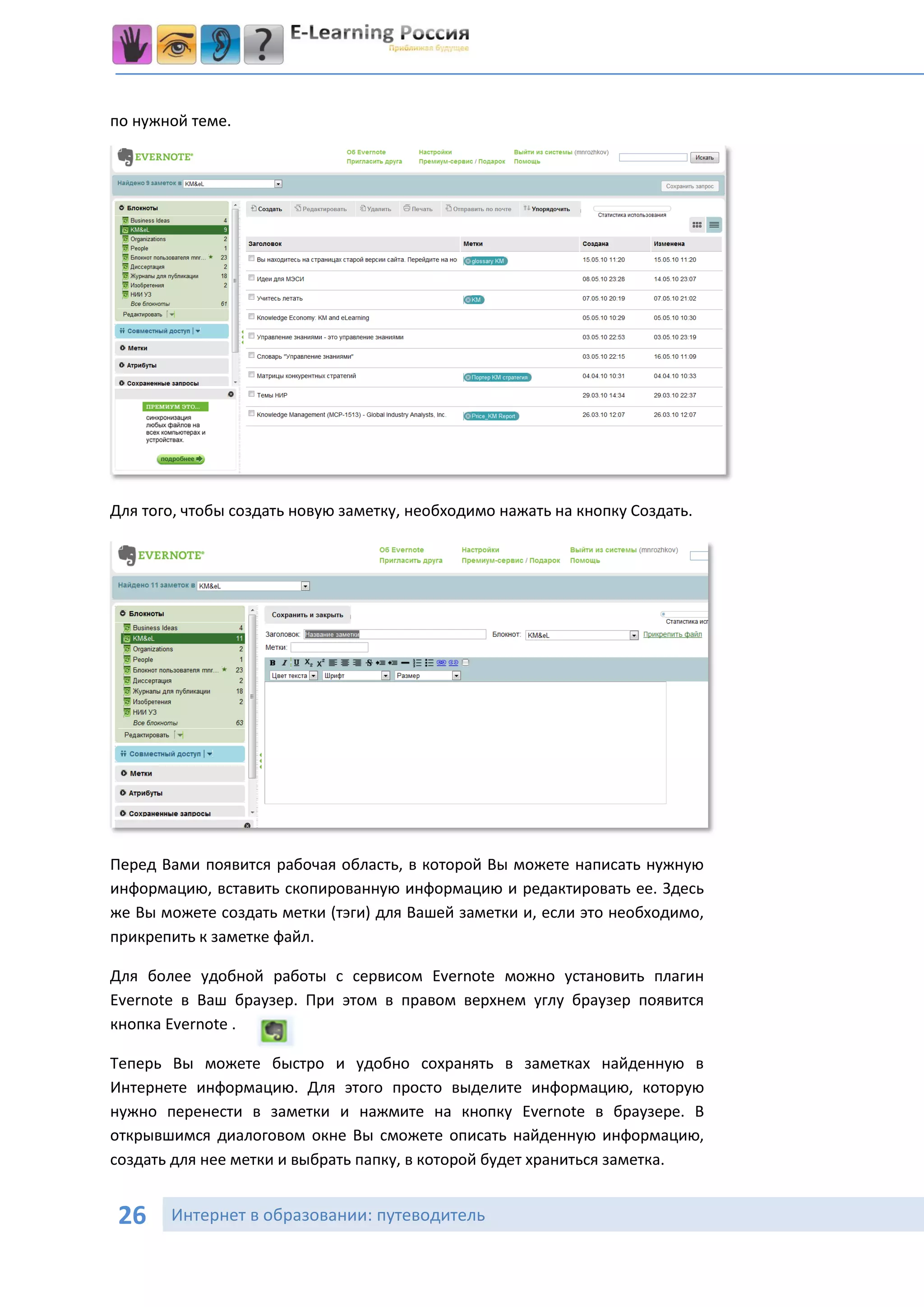 по нужной теме.




Для того, чтобы создать новую заметку, необходимо нажать на кнопку Создать.




Перед Вами появится рабочая область, в которой Вы можете написать нужную
информацию, вставить скопированную информацию и редактировать ее. Здесь
же Вы можете создать метки (тэги) для Вашей заметки и, если это необходимо,
прикрепить к заметке файл.

Для более удобной работы с сервисом Evernote можно установить плагин
Evernote в Ваш браузер. При этом в правом верхнем углу браузер появится
кнопка Evernote .

Теперь Вы можете быстро и удобно сохранять в заметках найденную в
Интернете информацию. Для этого просто выделите информацию, которую
нужно перенести в заметки и нажмите на кнопку Evernote в браузере. В
открывшимся диалоговом окне Вы сможете описать найденную информацию,
создать для нее метки и выбрать папку, в которой будет храниться заметка.


 26    Интернет в образовании: путеводитель
 
