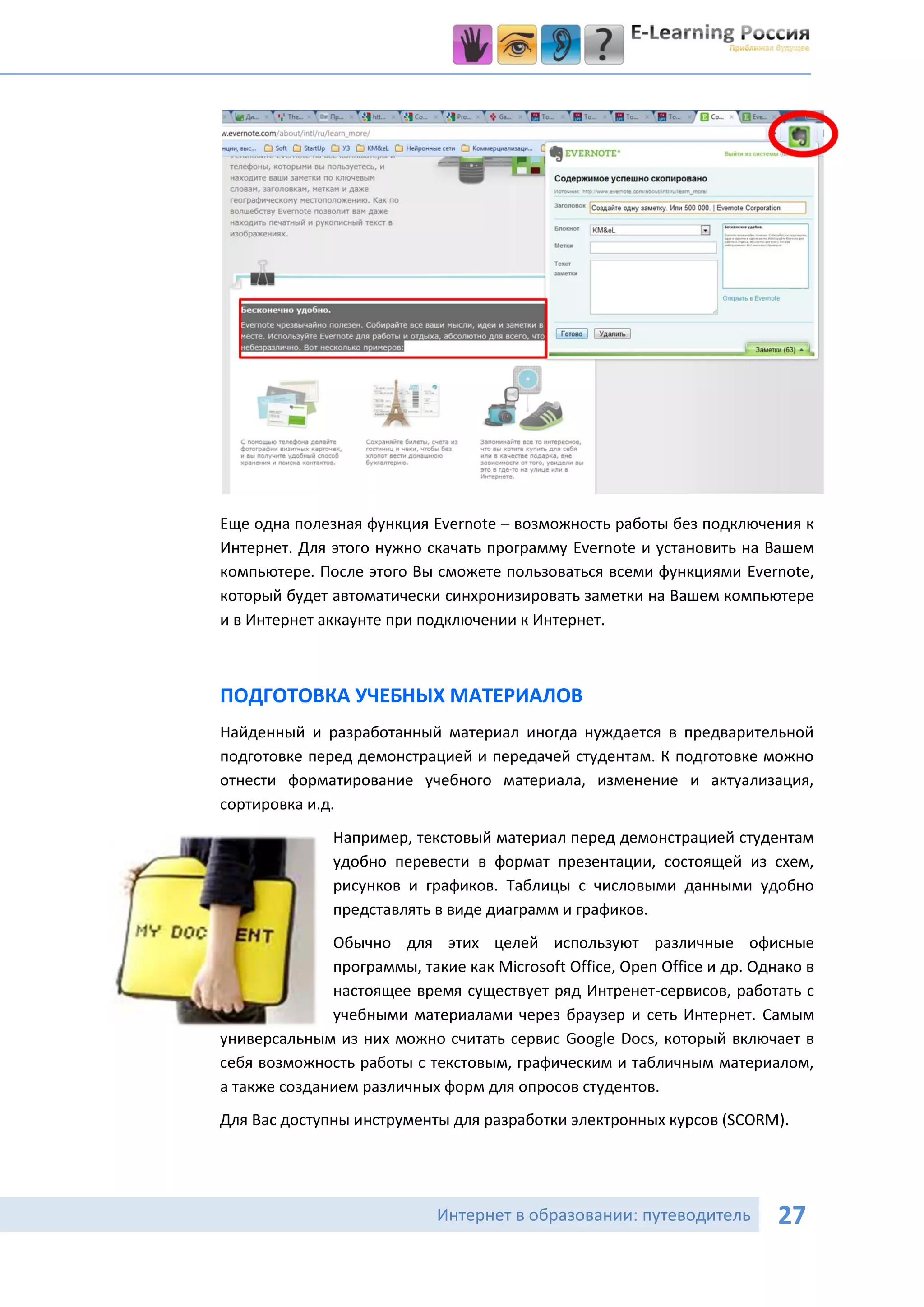 Еще одна полезная функция Evernote – возможность работы без подключения к
Интернет. Для этого нужно скачать программу Evernote и установить на Вашем
компьютере. После этого Вы сможете пользоваться всеми функциями Evernote,
который будет автоматически синхронизировать заметки на Вашем компьютере
и в Интернет аккаунте при подключении к Интернет.



ПОДГОТОВКА УЧЕБНЫХ МАТЕРИАЛОВ
Найденный и разработанный материал иногда нуждается в предварительной
подготовке перед демонстрацией и передачей студентам. К подготовке можно
отнести форматирование учебного материала, изменение и актуализация,
сортировка и.д.
               Например, текстовый материал перед демонстрацией студентам
               удобно перевести в формат презентации, состоящей из схем,
               рисунков и графиков. Таблицы с числовыми данными удобно
               представлять в виде диаграмм и графиков.
              Обычно для этих целей используют различные офисные
              программы, такие как Microsoft Office, Open Office и др. Однако в
              настоящее время существует ряд Интренет-сервисов, работать с
              учебными материалами через браузер и сеть Интернет. Самым
универсальным из них можно считать сервис Google Docs, который включает в
себя возможность работы с текстовым, графическим и табличным материалом,
а также созданием различных форм для опросов студентов.
Для Вас доступны инструменты для разработки электронных курсов (SCORM).




                            Интернет в образовании: путеводитель          27
 