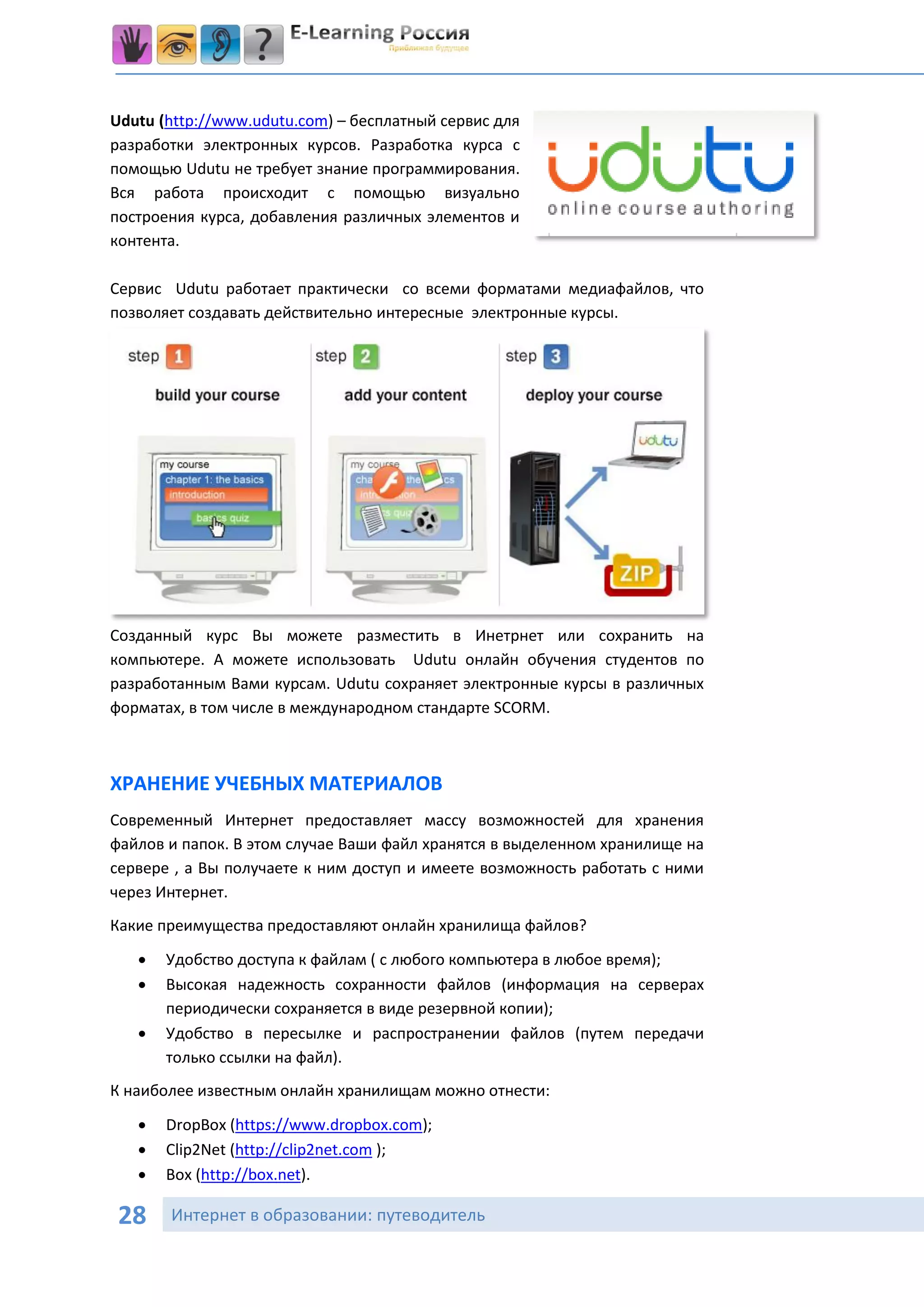 Udutu (http://www.udutu.com) – бесплатный сервис для
разработки электронных курсов. Разработка курса с
помощью Udutu не требует знание программирования.
Вся работа происходит с помощью визуально
построения курса, добавления различных элементов и
контента.

Сервис Udutu работает практически со всеми форматами медиафайлов, что
позволяет создавать действительно интересные электронные курсы.




Созданный курс Вы можете разместить в Инетрнет или сохранить на
компьютере. А можете использовать Udutu онлайн обучения студентов по
разработанным Вами курсам. Udutu сохраняет электронные курсы в различных
форматах, в том числе в международном стандарте SCORM.



ХРАНЕНИЕ УЧЕБНЫХ МАТЕРИАЛОВ
Современный Интернет предоставляет массу возможностей для хранения
файлов и папок. В этом случае Ваши файл хранятся в выделенном хранилище на
сервере , а Вы получаете к ним доступ и имеете возможность работать с ними
через Интернет.
Какие преимущества предоставляют онлайн хранилища файлов?
      Удобство доступа к файлам ( с любого компьютера в любое время);
      Высокая надежность сохранности файлов (информация на серверах
       периодически сохраняется в виде резервной копии);
      Удобство в пересылке и распространении файлов (путем передачи
       только ссылки на файл).
К наиболее известным онлайн хранилищам можно отнести:

      DropBox (https://www.dropbox.com);
      Clip2Net (http://clip2net.com );
      Box (http://box.net).

 28    Интернет в образовании: путеводитель
 
