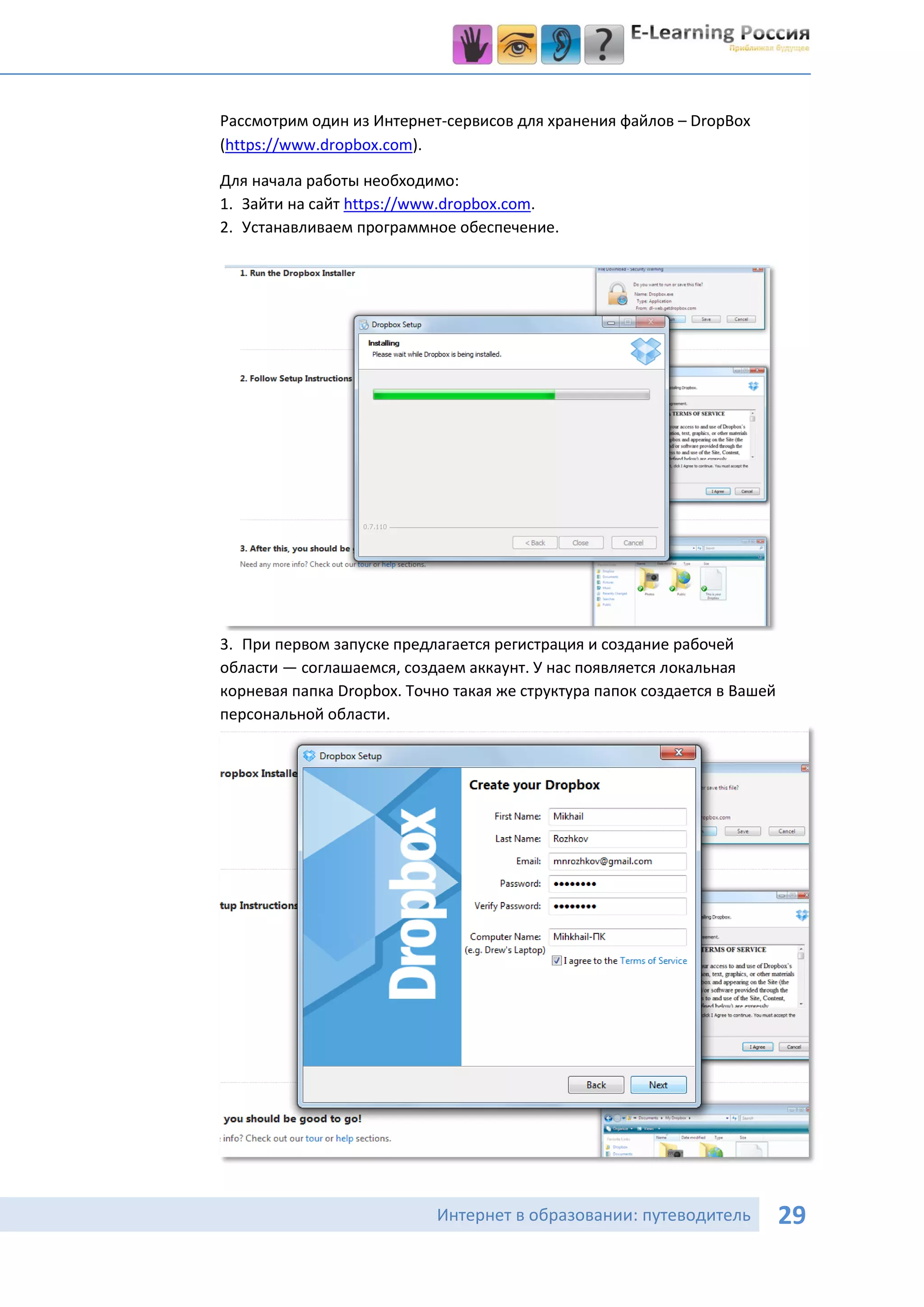 Рассмотрим один из Интернет-сервисов для хранения файлов – DropBox
(https://www.dropbox.com).

Для начала работы необходимо:
1. Зайти на сайт https://www.dropbox.com.
2. Устанавливаем программное обеспечение.




3. При первом запуске предлагается регистрация и создание рабочей
области — соглашаемся, создаем аккаунт. У нас появляется локальная
корневая папка Dropbox. Точно такая же структура папок создается в Вашей
персональной области.




                            Интернет в образовании: путеводитель           29
 