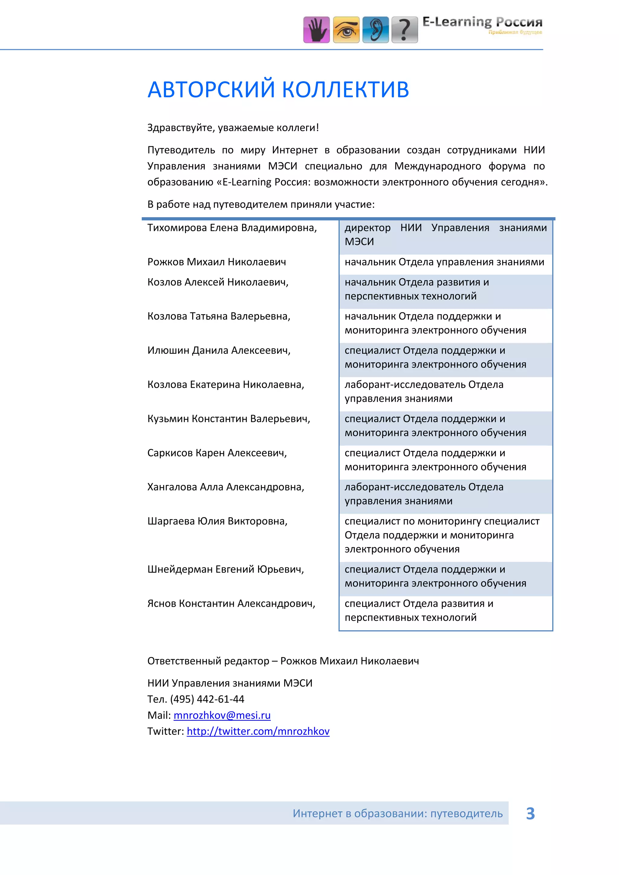 АВТОРСКИЙ КОЛЛЕКТИВ
Здравствуйте, уважаемые коллеги!
Путеводитель по миру Интернет в образовании создан сотрудниками НИИ
Управления знаниями МЭСИ специально для Международного форума по
образованию «E-Learning Россия: возможности электронного обучения сегодня».
В работе над путеводителем приняли участие:

Тихомирова Елена Владимировна,          директор НИИ Управления знаниями
                                        МЭСИ
Рожков Михаил Николаевич                начальник Отдела управления знаниями
Козлов Алексей Николаевич,              начальник Отдела развития и
                                        перспективных технологий
Козлова Татьяна Валерьевна,             начальник Отдела поддержки и
                                        мониторинга электронного обучения
Илюшин Данила Алексеевич,               специалист Отдела поддержки и
                                        мониторинга электронного обучения
Козлова Екатерина Николаевна,           лаборант-исследователь Отдела
                                        управления знаниями
Кузьмин Константин Валерьевич,          специалист Отдела поддержки и
                                        мониторинга электронного обучения
Саркисов Карен Алексеевич,              специалист Отдела поддержки и
                                        мониторинга электронного обучения
Хангалова Алла Александровна,           лаборант-исследователь Отдела
                                        управления знаниями
Шаргаева Юлия Викторовна,               специалист по мониторингу специалист
                                        Отдела поддержки и мониторинга
                                        электронного обучения
Шнейдерман Евгений Юрьевич,             специалист Отдела поддержки и
                                        мониторинга электронного обучения
Яснов Константин Александрович,         специалист Отдела развития и
                                        перспективных технологий


Ответственный редактор – Рожков Михаил Николаевич
НИИ Управления знаниями МЭСИ
Тел. (495) 442-61-44
Mail: mnrozhkov@mesi.ru
Twitter: http://twitter.com/mnrozhkov




                              Интернет в образовании: путеводитель       3
 