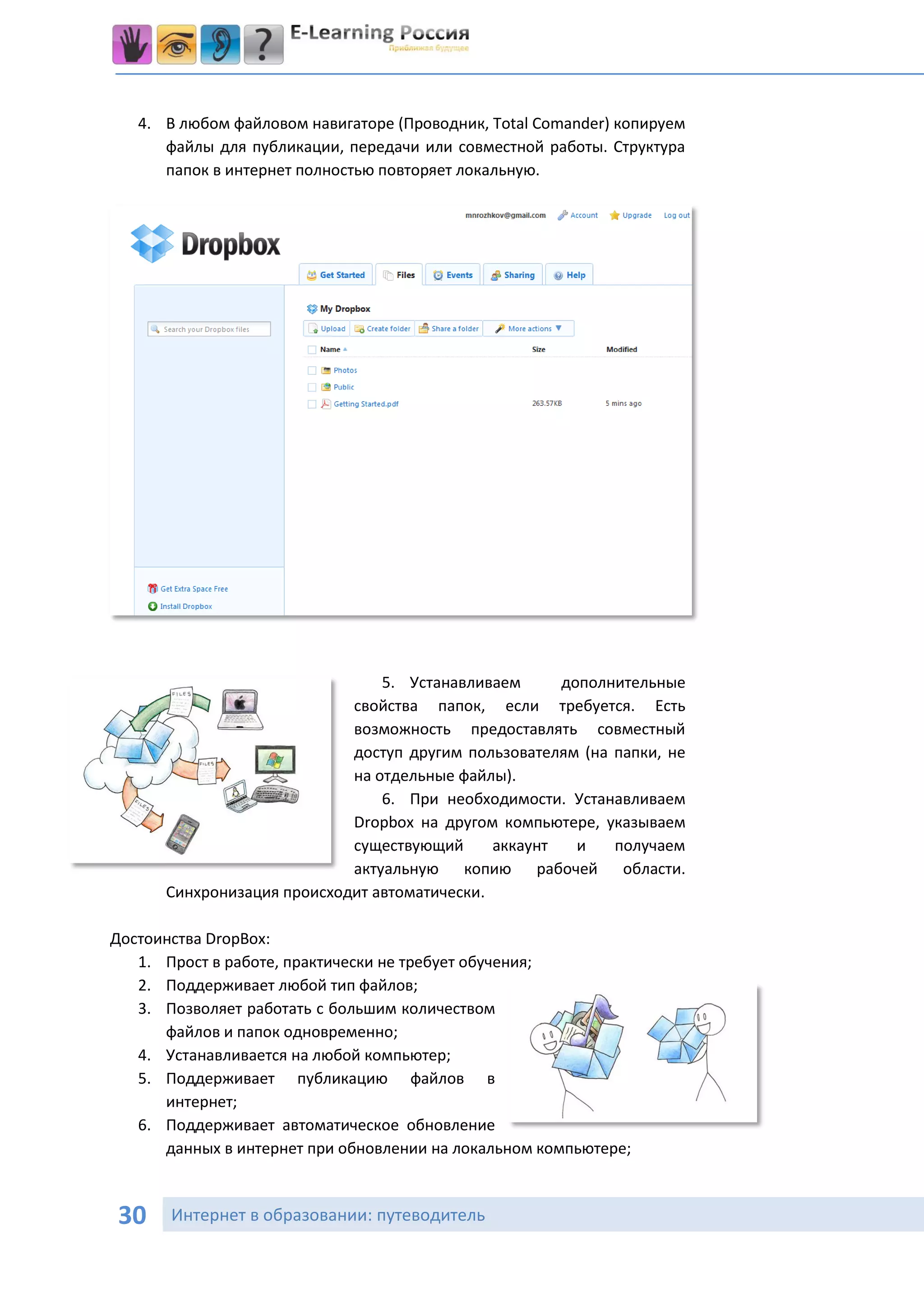 4. В любом файловом навигаторе (Проводник, Total Comander) копируем
      файлы для публикации, передачи или совместной работы. Структура
      папок в интернет полностью повторяет локальную.




                                5. Устанавливаем      дополнительные
                            свойства папок, если требуется. Есть
                            возможность предоставлять совместный
                            доступ другим пользователям (на папки, не
                            на отдельные файлы).
                                6. При необходимости. Устанавливаем
                            Dropbox на другом компьютере, указываем
                            существующий      аккаунт   и   получаем
                            актуальную копию рабочей области.
      Синхронизация происходит автоматически.

Достоинства DropBox:
   1. Прост в работе, практически не требует обучения;
   2. Поддерживает любой тип файлов;
   3. Позволяет работать с большим количеством
      файлов и папок одновременно;
   4. Устанавливается на любой компьютер;
   5. Поддерживает публикацию файлов в
      интернет;
   6. Поддерживает автоматическое обновление
      данных в интернет при обновлении на локальном компьютере;



30     Интернет в образовании: путеводитель
 
