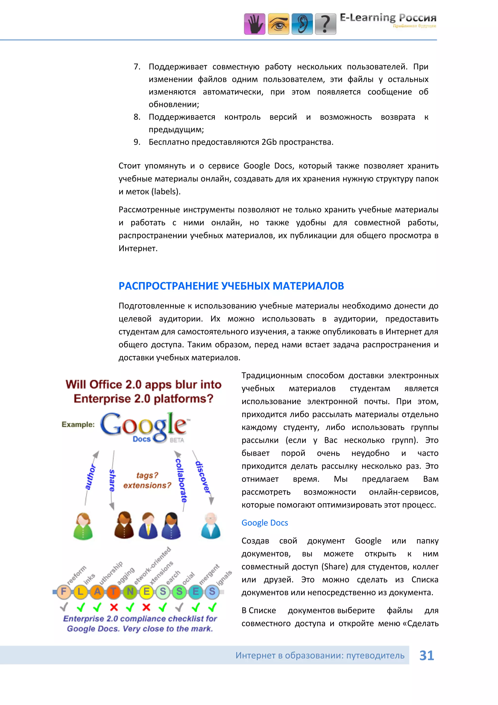 7. Поддерживает совместную работу нескольких пользователей. При
      изменении файлов одним пользователем, эти файлы у остальных
      изменяются автоматически, при этом появляется сообщение об
      обновлении;
   8. Поддерживается контроль версий и возможность возврата к
      предыдущим;
   9. Бесплатно предоставляются 2Gb пространства.

Стоит упомянуть и о сервисе Google Docs, который также позволяет хранить
учебные материалы онлайн, создавать для их хранения нужную структуру папок
и меток (labels).
Рассмотренные инструменты позволяют не только хранить учебные материалы
и работать с ними онлайн, но также удобны для совместной работы,
распространении учебных материалов, их публикации для общего просмотра в
Интернет.



РАСПРОСТРАНЕНИЕ УЧЕБНЫХ МАТЕРИАЛОВ
Подготовленные к использованию учебные материалы необходимо донести до
целевой аудитории. Их можно использовать в аудитории, предоставить
студентам для самостоятельного изучения, а также опубликовать в Интернет для
общего доступа. Таким образом, перед нами встает задача распространения и
доставки учебных материалов.
                             Традиционным способом доставки электронных
                             учебных    материалов   студентам    является
                             использование электронной почты. При этом,
                             приходится либо рассылать материалы отдельно
                             каждому студенту, либо использовать группы
                             рассылки (если у Вас несколько групп). Это
                             бывает порой очень неудобно и часто
                             приходится делать рассылку несколько раз. Это
                             отнимает    время.   Мы    предлагаем    Вам
                             рассмотреть возможности онлайн-сервисов,
                             которые помогают оптимизировать этот процесс.
                             Google Docs
                             Создав свой документ Google или папку
                             документов, вы можете открыть к ним
                             совместный доступ (Share) для студентов, коллег
                             или друзей. Это можно сделать из Списка
                             документов или непосредственно из документа.
                             В Списке документов выберите файлы для
                             совместного доступа и откройте меню «Сделать


                           Интернет в образовании: путеводитель        31
 
