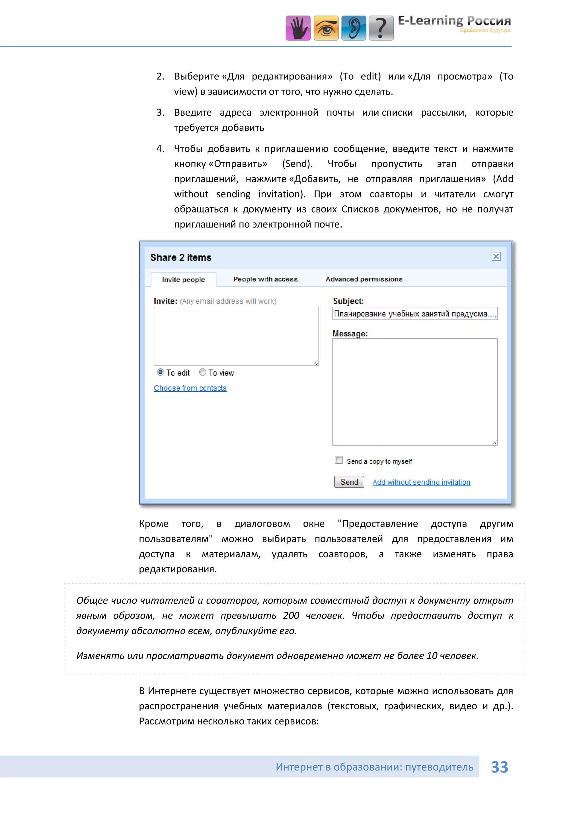 2. Выберите «Для редактирования» (To edit) или «Для просмотра» (To
                 view) в зависимости от того, что нужно сделать.
              3. Введите адреса электронной почты или списки рассылки, которые
                 требуется добавить
              4. Чтобы добавить к приглашению сообщение, введите текст и нажмите
                 кнопку «Отправить» (Send). Чтобы пропустить этап отправки
                 приглашений, нажмите «Добавить, не отправляя приглашения» (Add
                 without sending invitation). При этом соавторы и читатели смогут
                 обращаться к документу из своих Списков документов, но не получат
                 приглашений по электронной почте.




           Кроме того, в диалоговом окне "Предоставление доступа другим
           пользователям" можно выбирать пользователей для предоставления им
           доступа к материалам, удалять соавторов, а также изменять права
           редактирования.

Общее число читателей и соавторов, которым совместный доступ к документу открыт
явным образом, не может превышать 200 человек. Чтобы предоставить доступ к
документу абсолютно всем, опубликуйте его.

Изменять или просматривать документ одновременно может не более 10 человек.


           В Интернете существует множество сервисов, которые можно использовать для
           распространения учебных материалов (текстовых, графических, видео и др.).
           Рассмотрим несколько таких сервисов:



                                     Интернет в образовании: путеводитель      33
 