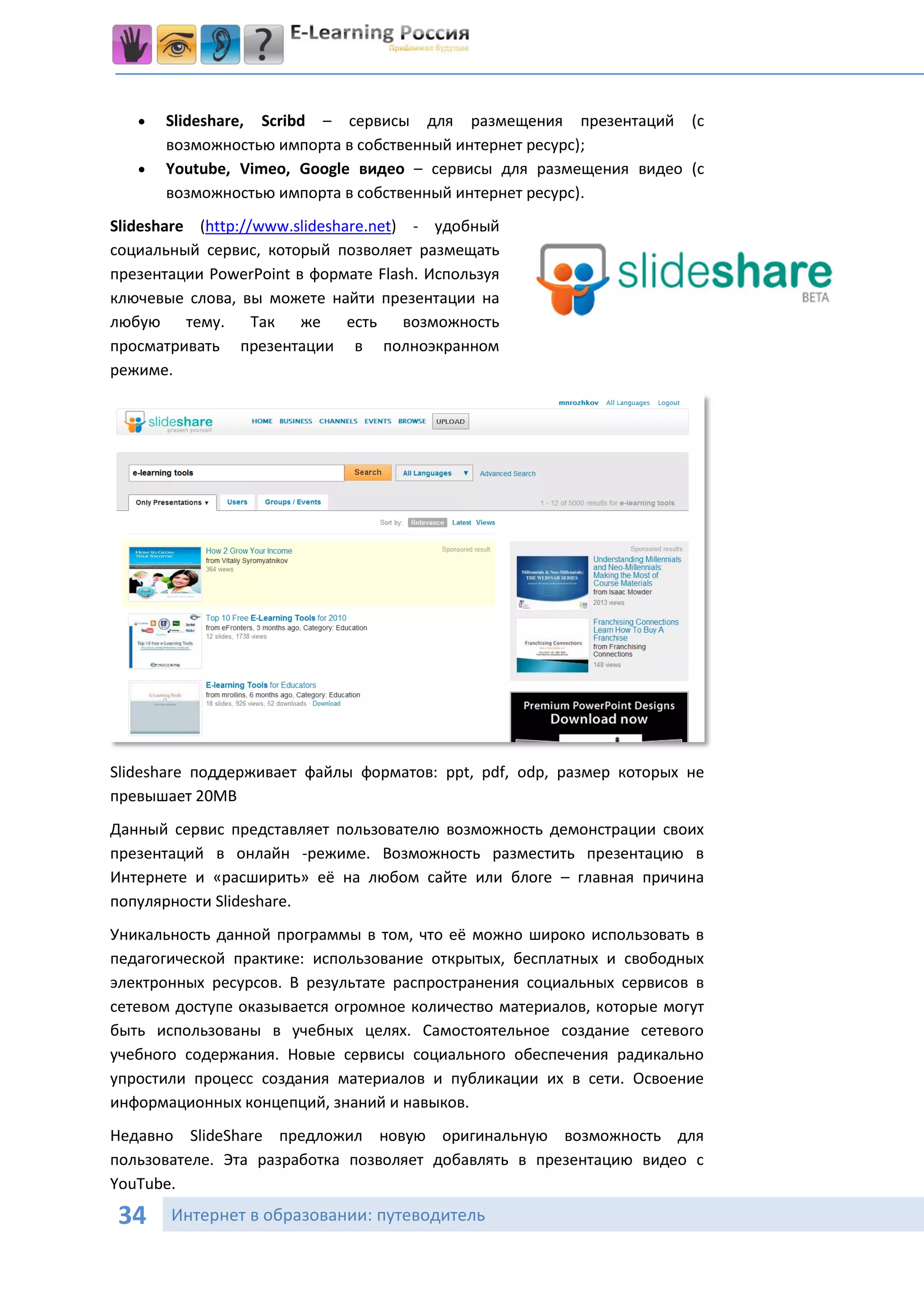    Slideshare, Scribd – сервисы для размещения презентаций (с
       возможностью импорта в собственный интернет ресурс);
      Youtube, Vimeo, Google видео – сервисы для размещения видео (с
       возможностью импорта в собственный интернет ресурс).
Slideshare (http://www.slideshare.net) - удобный
социальный сервис, который позволяет размещать
презентации PowerPoint в формате Flash. Используя
ключевые слова, вы можете найти презентации на
любую тему. Так же             есть возможность
просматривать презентации в полноэкранном
режиме.




Slideshare поддерживает файлы форматов: ppt, pdf, odp, размер которых не
превышает 20MB
Данный сервис представляет пользователю возможность демонстрации своих
презентаций в онлайн -режиме. Возможность разместить презентацию в
Интернете и «расширить» её на любом сайте или блоге – главная причина
популярности Slideshare.
Уникальность данной программы в том, что её можно широко использовать в
педагогической практике: использование открытых, бесплатных и свободных
электронных ресурсов. В результате распространения социальных сервисов в
сетевом доступе оказывается огромное количество материалов, которые могут
быть использованы в учебных целях. Самостоятельное создание сетевого
учебного содержания. Новые сервисы социального обеспечения радикально
упростили процесс создания материалов и публикации их в сети. Освоение
информационных концепций, знаний и навыков.
Недавно SlideShare предложил новую оригинальную возможность для
пользователе. Эта разработка позволяет добавлять в презентацию видео с
YouTube.

 34    Интернет в образовании: путеводитель
 