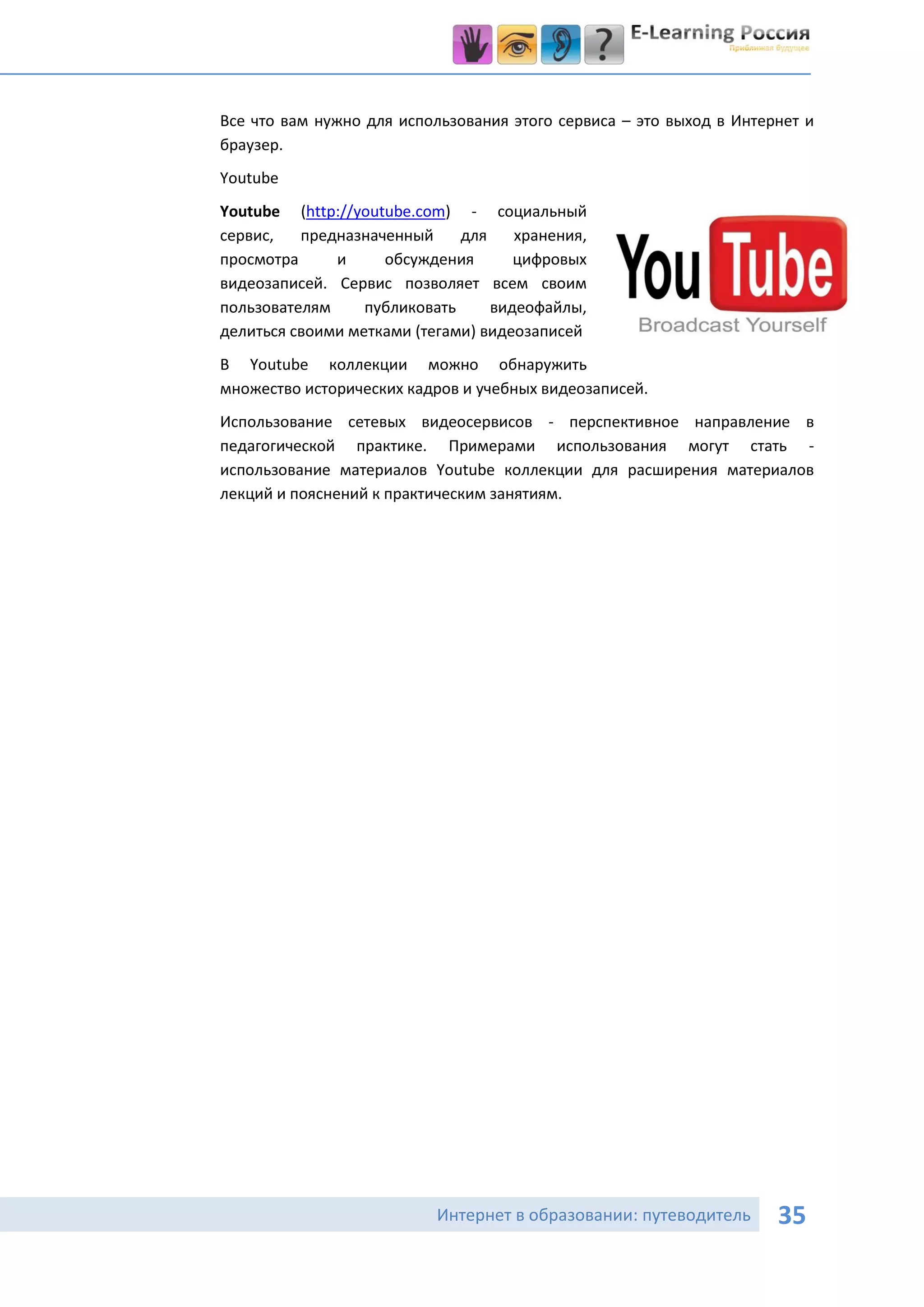 Все что вам нужно для использования этого сервиса – это выход в Интернет и
браузер.
Youtube
Youtube (http://youtube.com) - социальный
сервис,   предназначенный     для    хранения,
просмотра     и     обсуждения       цифровых
видеозаписей. Сервис позволяет всем своим
пользователям     публиковать     видеофайлы,
делиться своими метками (тегами) видеозаписей
В Youtube коллекции можно обнаружить
множество исторических кадров и учебных видеозаписей.
Использование сетевых видеосервисов - перспективное направление в
педагогической практике. Примерами использования могут стать -
использование материалов Youtube коллекции для расширения материалов
лекций и пояснений к практическим занятиям.




                           Интернет в образовании: путеводитель      35
 