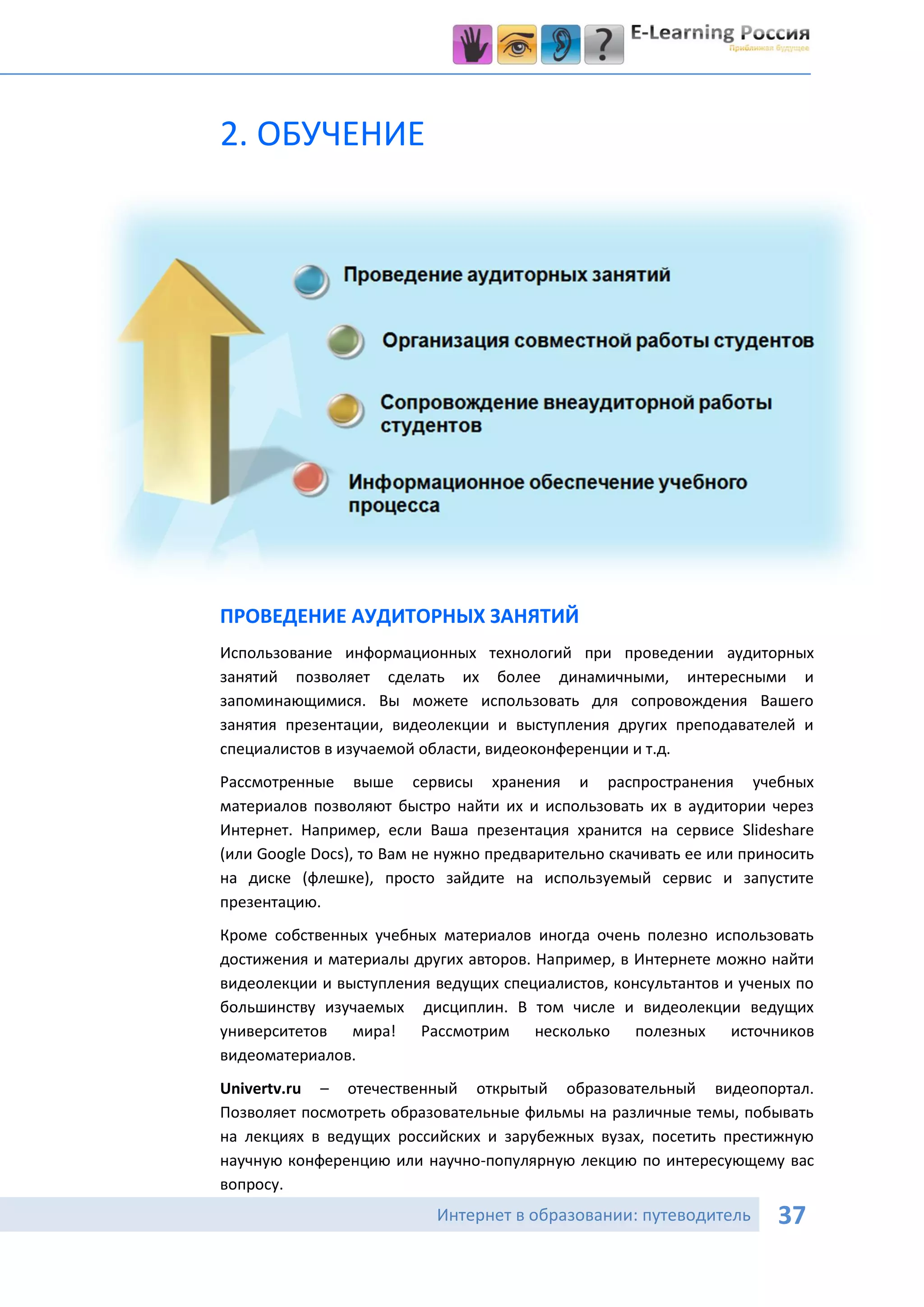 2. ОБУЧЕНИЕ




ПРОВЕДЕНИЕ АУДИТОРНЫХ ЗАНЯТИЙ
Использование информационных технологий при проведении аудиторных
занятий позволяет сделать их более динамичными, интересными и
запоминающимися. Вы можете использовать для сопровождения Вашего
занятия презентации, видеолекции и выступления других преподавателей и
специалистов в изучаемой области, видеоконференции и т.д.
Рассмотренные выше сервисы хранения и распространения учебных
материалов позволяют быстро найти их и использовать их в аудитории через
Интернет. Например, если Ваша презентация хранится на сервисе Slideshare
(или Google Docs), то Вам не нужно предварительно скачивать ее или приносить
на диске (флешке), просто зайдите на используемый сервис и запустите
презентацию.
Кроме собственных учебных материалов иногда очень полезно использовать
достижения и материалы других авторов. Например, в Интернете можно найти
видеолекции и выступления ведущих специалистов, консультантов и ученых по
большинству изучаемых дисциплин. В том числе и видеолекции ведущих
университетов мира! Рассмотрим несколько полезных источников
видеоматериалов.
Univertv.ru – отечественный открытый образовательный видеопортал.
Позволяет посмотреть образовательные фильмы на различные темы, побывать
на лекциях в ведущих российских и зарубежных вузах, посетить престижную
научную конференцию или научно-популярную лекцию по интересующему вас
вопросу.
                           Интернет в образовании: путеводитель        37
 