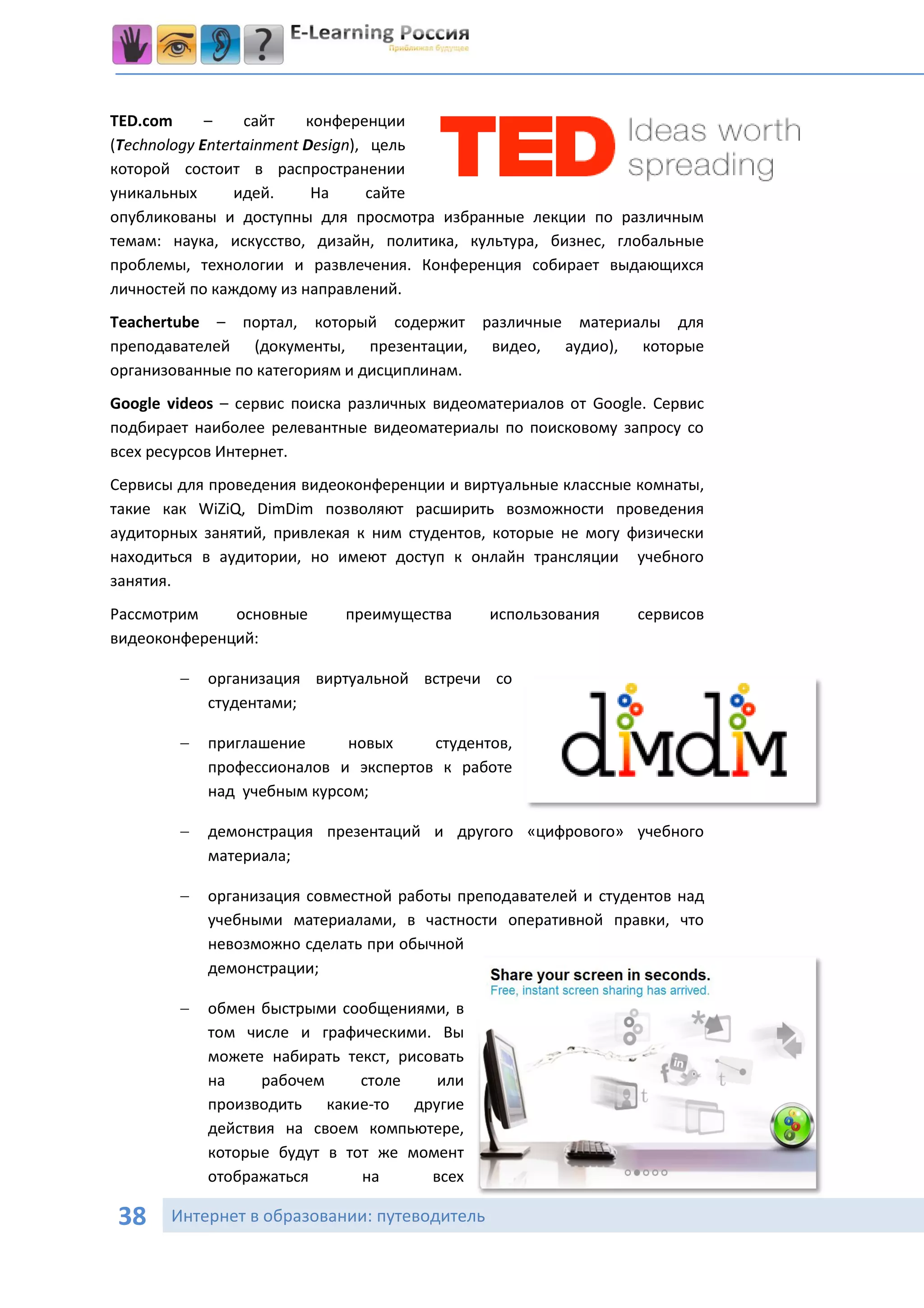 TED.com      –    сайт    конференции
(Technology Entertainment Design), цель
которой состоит в распространении
уникальных       идей.     На      сайте
опубликованы и доступны для просмотра избранные лекции по различным
темам: наука, искусство, дизайн, политика, культура, бизнес, глобальные
проблемы, технологии и развлечения. Конференция собирает выдающихся
личностей по каждому из направлений.
Teachertube – портал, который содержит различные материалы для
преподавателей (документы, презентации, видео, аудио), которые
организованные по категориям и дисциплинам.
Google videos – сервис поиска различных видеоматериалов от Google. Сервис
подбирает наиболее релевантные видеоматериалы по поисковому запросу со
всех ресурсов Интернет.
Сервисы для проведения видеоконференции и виртуальные классные комнаты,
такие как WiZiQ, DimDim позволяют расширить возможности проведения
аудиторных занятий, привлекая к ним студентов, которые не могу физически
находиться в аудитории, но имеют доступ к онлайн трансляции учебного
занятия.
Рассмотрим    основные      преимущества      использования     сервисов
видеоконференций:

           организация виртуальной встречи со
            студентами;

           приглашение     новых     студентов,
            профессионалов и экспертов к работе
            над учебным курсом;

           демонстрация презентаций и другого «цифрового» учебного
            материала;

           организация совместной работы преподавателей и студентов над
            учебными материалами, в частности оперативной правки, что
            невозможно сделать при обычной
            демонстрации;

           обмен быстрыми сообщениями, в
            том числе и графическими. Вы
            можете набирать текст, рисовать
            на    рабочем     столе     или
            производить какие-то другие
            действия на своем компьютере,
            которые будут в тот же момент
            отображаться      на       всех

38     Интернет в образовании: путеводитель
 