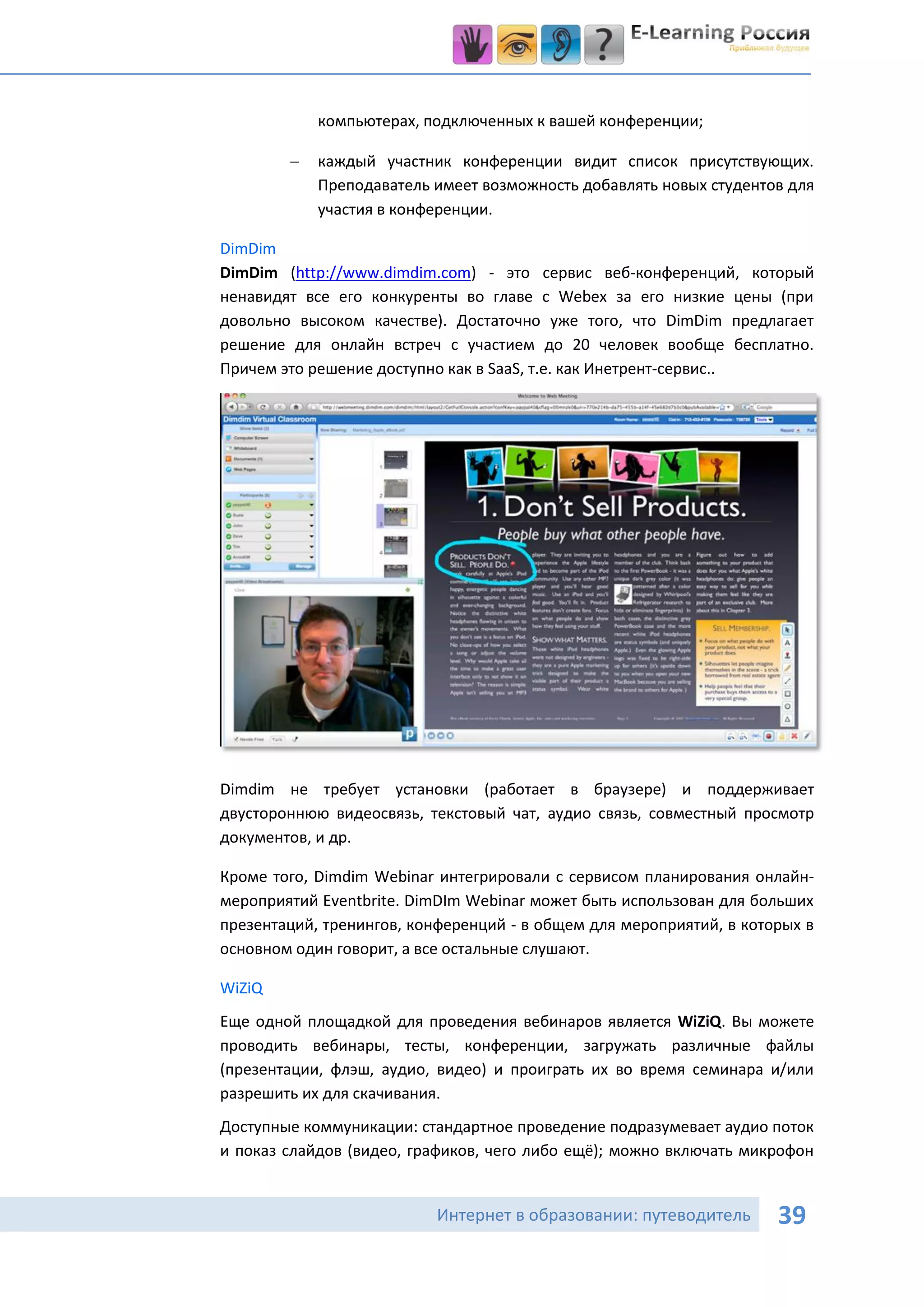компьютерах, подключенных к вашей конференции;

           каждый участник конференции видит список присутствующих.
            Преподаватель имеет возможность добавлять новых студентов для
            участия в конференции.

DimDim
DimDim (http://www.dimdim.com) - это сервис веб-конференций, который
ненавидят все его конкуренты во главе с Webex за его низкие цены (при
довольно высоком качестве). Достаточно уже того, что DimDim предлагает
решение для онлайн встреч с участием до 20 человек вообще бесплатно.
Причем это решение доступно как в SaaS, т.е. как Инетрент-сервис..




Dimdim не требует установки (работает в браузере) и поддерживает
двустороннюю видеосвязь, текстовый чат, аудио связь, совместный просмотр
документов, и др.

Кроме того, Dimdim Webinar интегрировали с сервисом планирования онлайн-
мероприятий Eventbrite. DimDIm Webinar может быть использован для больших
презентаций, тренингов, конференций - в общем для мероприятий, в которых в
основном один говорит, а все остальные слушают.

WiZiQ
Еще одной площадкой для проведения вебинаров является WiZiQ. Вы можете
проводить вебинары, тесты, конференции, загружать различные файлы
(презентации, флэш, аудио, видео) и проиграть их во время семинара и/или
разрешить их для скачивания.
Доступные коммуникации: стандартное проведение подразумевает аудио поток
и показ слайдов (видео, графиков, чего либо ещё); можно включать микрофон


                           Интернет в образовании: путеводитель      39
 