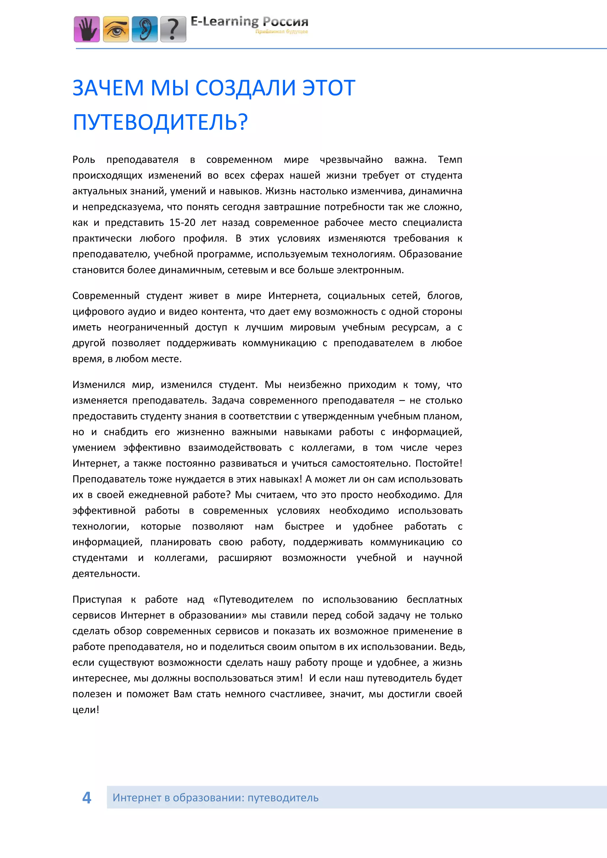 ЗАЧЕМ МЫ СОЗДАЛИ ЭТОТ
ПУТЕВОДИТЕЛЬ?
Роль преподавателя в современном мире чрезвычайно важна. Темп
происходящих изменений во всех сферах нашей жизни требует от студента
актуальных знаний, умений и навыков. Жизнь настолько изменчива, динамична
и непредсказуема, что понять сегодня завтрашние потребности так же сложно,
как и представить 15-20 лет назад современное рабочее место специалиста
практически любого профиля. В этих условиях изменяются требования к
преподавателю, учебной программе, используемым технологиям. Образование
становится более динамичным, сетевым и все больше электронным.

Современный студент живет в мире Интернета, социальных сетей, блогов,
цифрового аудио и видео контента, что дает ему возможность с одной стороны
иметь неограниченный доступ к лучшим мировым учебным ресурсам, а с
другой позволяет поддерживать коммуникацию с преподавателем в любое
время, в любом месте.

Изменился мир, изменился студент. Мы неизбежно приходим к тому, что
изменяется преподаватель. Задача современного преподавателя – не столько
предоставить студенту знания в соответствии с утвержденным учебным планом,
но и снабдить его жизненно важными навыками работы с информацией,
умением эффективно взаимодействовать с коллегами, в том числе через
Интернет, а также постоянно развиваться и учиться самостоятельно. Постойте!
Преподаватель тоже нуждается в этих навыках! А может ли он сам использовать
их в своей ежедневной работе? Мы считаем, что это просто необходимо. Для
эффективной работы в современных условиях необходимо использовать
технологии, которые позволяют нам быстрее и удобнее работать с
информацией, планировать свою работу, поддерживать коммуникацию со
студентами и коллегами, расширяют возможности учебной и научной
деятельности.

Приступая к работе над «Путеводителем по использованию бесплатных
сервисов Интернет в образовании» мы ставили перед собой задачу не только
сделать обзор современных сервисов и показать их возможное применение в
работе преподавателя, но и поделиться своим опытом в их использовании. Ведь,
если существуют возможности сделать нашу работу проще и удобнее, а жизнь
интереснее, мы должны воспользоваться этим! И если наш путеводитель будет
полезен и поможет Вам стать немного счастливее, значит, мы достигли своей
цели!




 4     Интернет в образовании: путеводитель
 