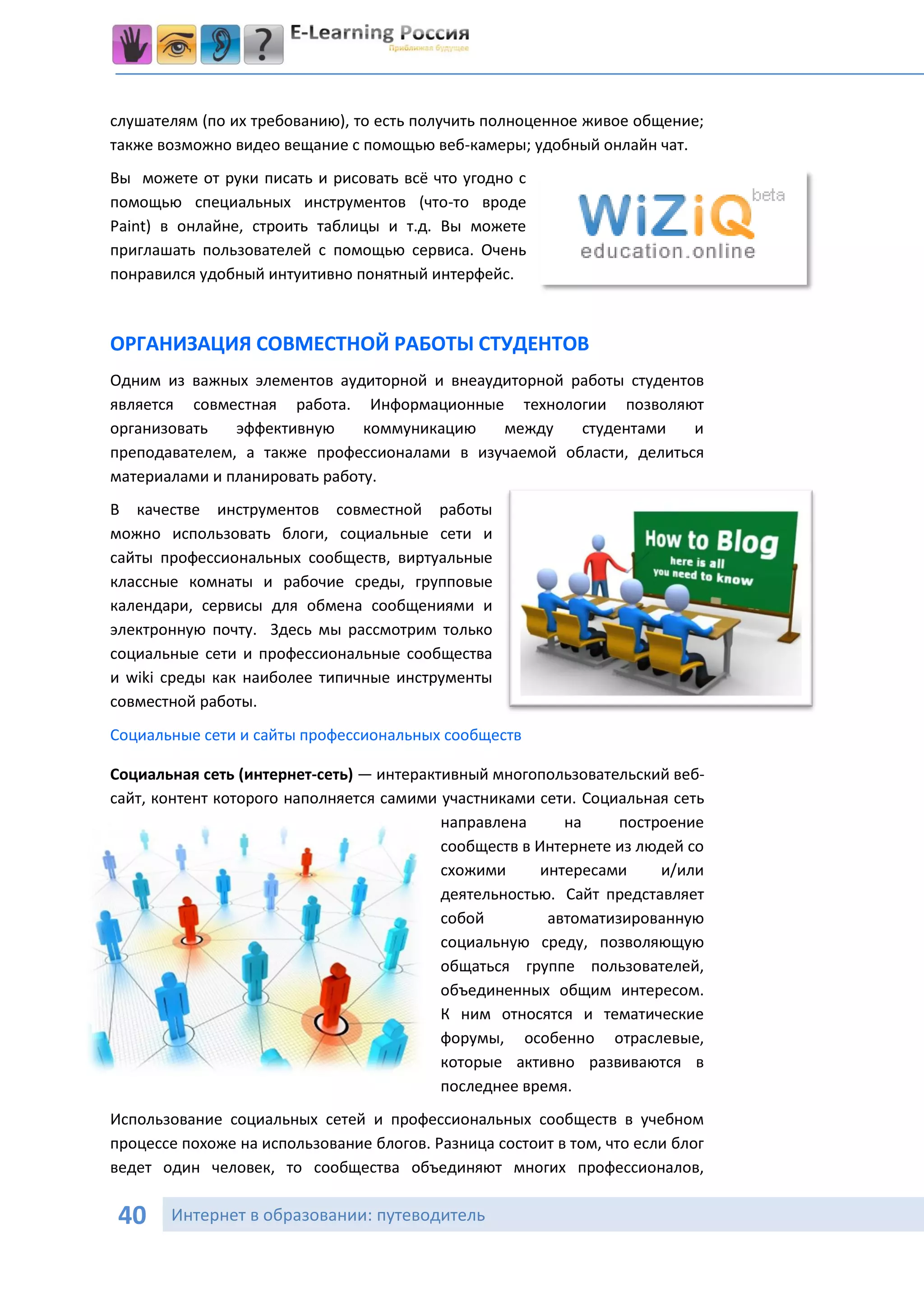 слушателям (по их требованию), то есть получить полноценное живое общение;
также возможно видео вещание с помощью веб-камеры; удобный онлайн чат.
Вы можете от руки писать и рисовать всё что угодно с
помощью специальных инструментов (что-то вроде
Paint) в онлайне, строить таблицы и т.д. Вы можете
приглашать пользователей с помощью сервиса. Очень
понравился удобный интуитивно понятный интерфейс.



ОРГАНИЗАЦИЯ СОВМЕСТНОЙ РАБОТЫ СТУДЕНТОВ
Одним из важных элементов аудиторной и внеаудиторной работы студентов
является совместная работа. Информационные технологии позволяют
организовать   эффективную     коммуникацию  между    студентами    и
преподавателем, а также профессионалами в изучаемой области, делиться
материалами и планировать работу.
В качестве инструментов совместной работы
можно использовать блоги, социальные сети и
сайты профессиональных сообществ, виртуальные
классные комнаты и рабочие среды, групповые
календари, сервисы для обмена сообщениями и
электронную почту. Здесь мы рассмотрим только
социальные сети и профессиональные сообщества
и wiki среды как наиболее типичные инструменты
совместной работы.
Социальные сети и сайты профессиональных сообществ

Социальная сеть (интернет-сеть) — интерактивный многопользовательский веб-
сайт, контент которого наполняется самими участниками сети. Социальная сеть
                                          направлена      на     построение
                                          сообществ в Интернете из людей со
                                          схожими      интересами     и/или
                                          деятельностью. Сайт представляет
                                          собой         автоматизированную
                                          социальную среду, позволяющую
                                          общаться группе пользователей,
                                          объединенных общим интересом.
                                          К ним относятся и тематические
                                          форумы, особенно отраслевые,
                                          которые активно развиваются в
                                          последнее время.
Использование социальных сетей и профессиональных сообществ в учебном
процессе похоже на использование блогов. Разница состоит в том, что если блог
ведет один человек, то сообщества объединяют многих профессионалов,

 40    Интернет в образовании: путеводитель
 