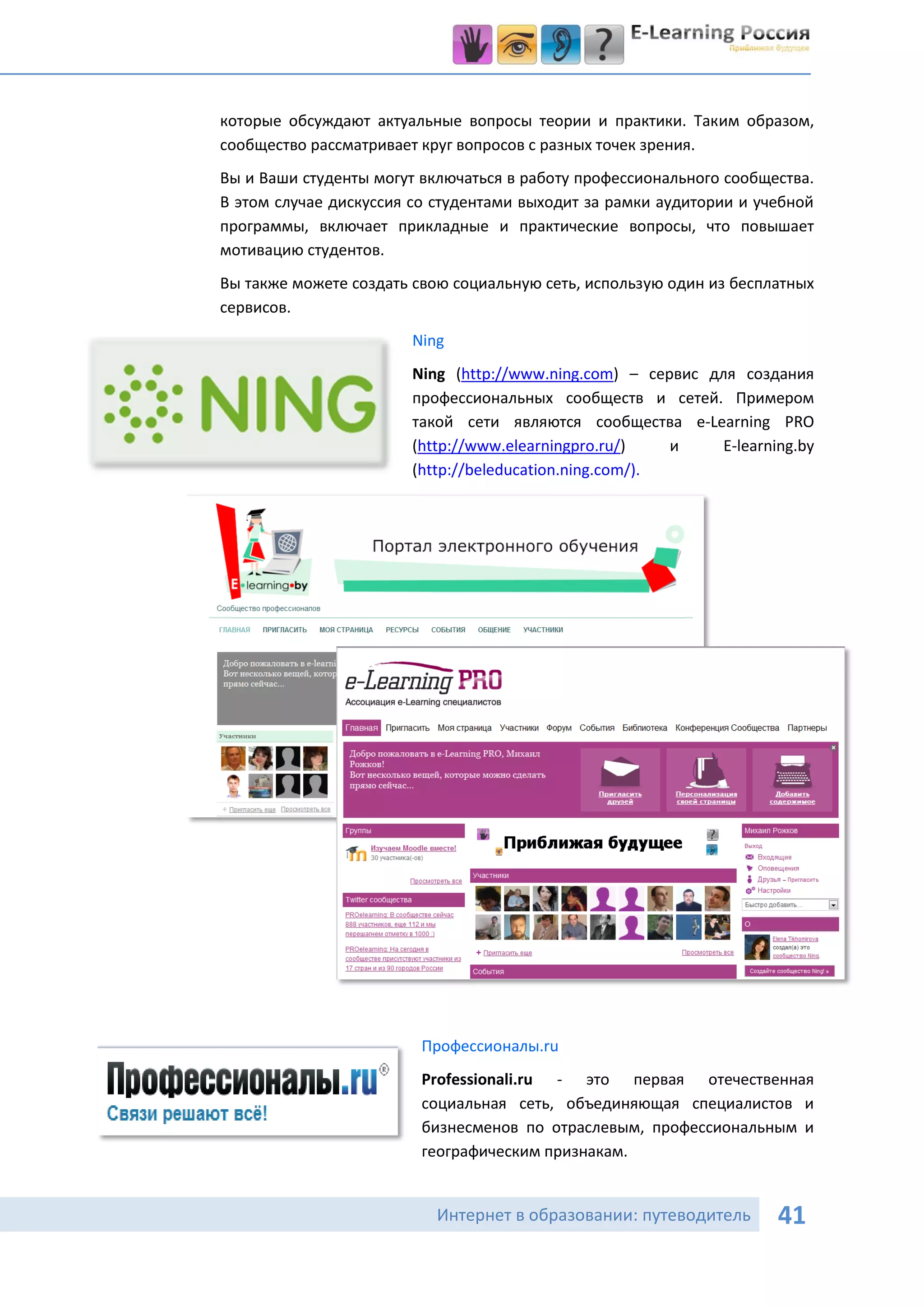 которые обсуждают актуальные вопросы теории и практики. Таким образом,
сообщество рассматривает круг вопросов с разных точек зрения.
Вы и Ваши студенты могут включаться в работу профессионального сообщества.
В этом случае дискуссия со студентами выходит за рамки аудитории и учебной
программы, включает прикладные и практические вопросы, что повышает
мотивацию студентов.
Вы также можете создать свою социальную сеть, использую один из бесплатных
сервисов.
                       Ning
                       Ning (http://www.ning.com) – сервис для создания
                       профессиональных сообществ и сетей. Примером
                       такой сети являются сообщества e-Learning PRO
                       (http://www.elearningpro.ru/)    и    E-learning.by
                       (http://beleducation.ning.com/).




                         Профессионалы.ru
                         Professionali.ru - это первая отечественная
                         социальная сеть, объединяющая специалистов и
                         бизнесменов по отраслевым, профессиональным и
                         географическим признакам.


                           Интернет в образовании: путеводитель      41
 