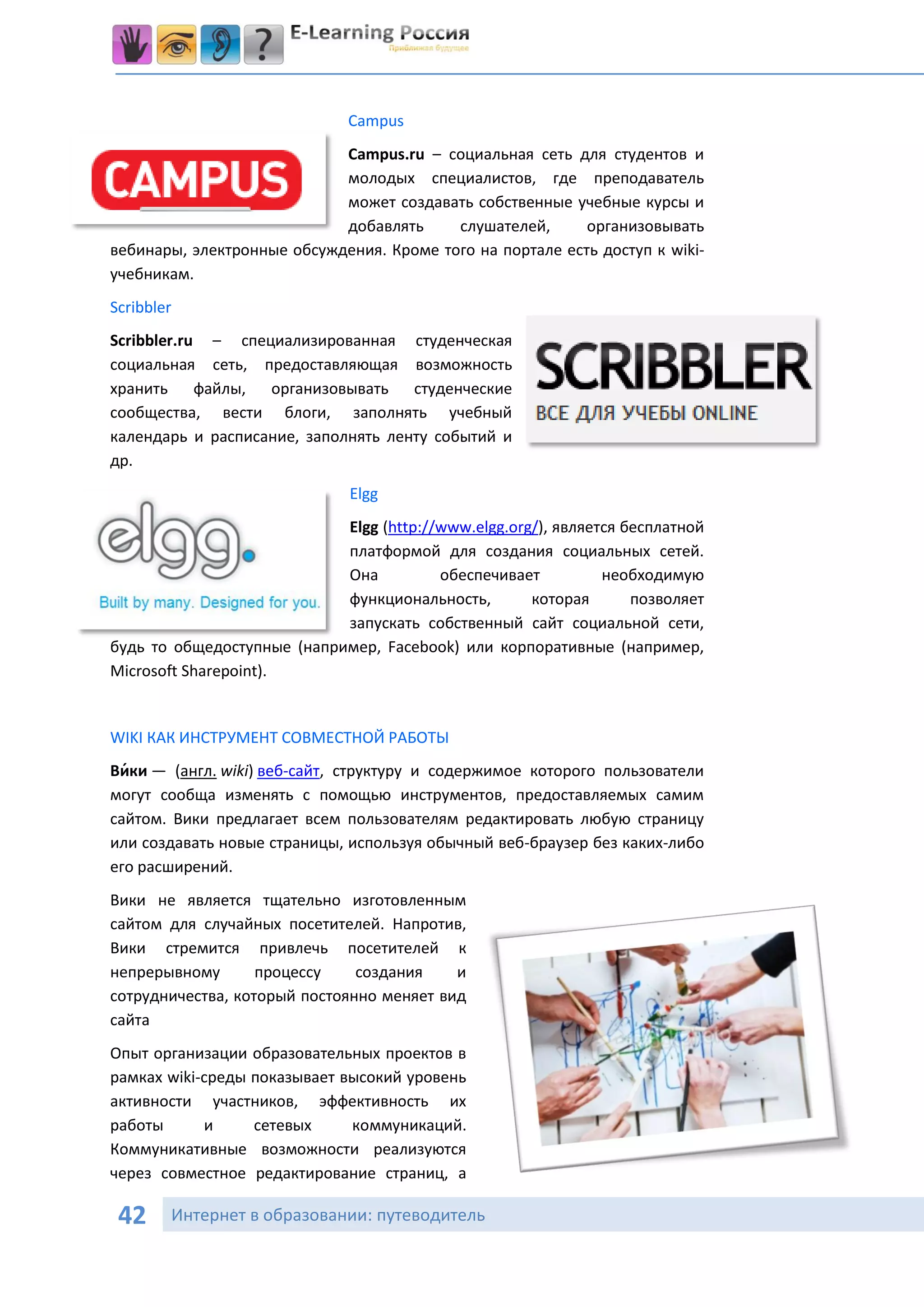 Campus
                            Campus.ru – социальная сеть для студентов и
                            молодых специалистов, где преподаватель
                            может создавать собственные учебные курсы и
                            добавлять     слушателей,      организовывать
вебинары, электронные обсуждения. Кроме того на портале есть доступ к wiki-
учебникам.
Scribbler
Scribbler.ru – специализированная студенческая
социальная сеть, предоставляющая возможность
хранить файлы, организовывать студенческие
сообщества, вести блоги, заполнять учебный
календарь и расписание, заполнять ленту событий и
др.
                              Elgg
                            Elgg (http://www.elgg.org/), является бесплатной
                            платформой для создания социальных сетей.
                            Она          обеспечивает          необходимую
                            функциональность,        которая       позволяет
                            запускать собственный сайт социальной сети,
будь то общедоступные (например, Facebook) или корпоративные (например,
Microsoft Sharepoint).


WIKI КАК ИНСТРУМЕНТ СОВМЕСТНОЙ РАБОТЫ
Ви́ки — (англ. wiki) веб-сайт, структуру и содержимое которого пользователи
могут сообща изменять с помощью инструментов, предоставляемых самим
сайтом. Вики предлагает всем пользователям редактировать любую страницу
или создавать новые страницы, используя обычный веб-браузер без каких-либо
его расширений.
Вики не является тщательно изготовленным
сайтом для случайных посетителей. Напротив,
Вики стремится привлечь посетителей к
непрерывному       процессу    создания    и
сотрудничества, который постоянно меняет вид
сайта
Опыт организации образовательных проектов в
рамках wiki-среды показывает высокий уровень
активности участников, эффективность их
работы      и     сетевых     коммуникаций.
Коммуникативные возможности реализуются
через совместное редактирование страниц, а

 42     Интернет в образовании: путеводитель
 