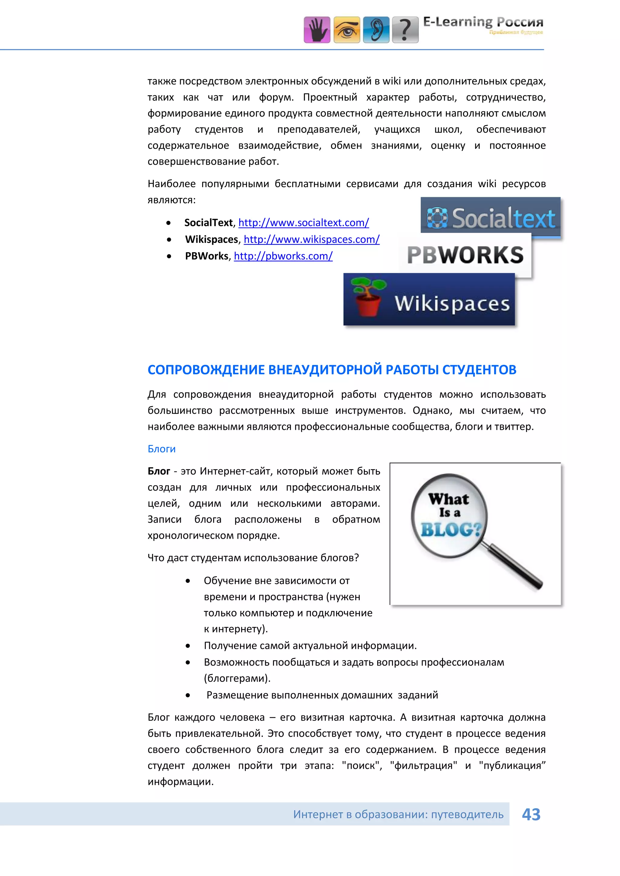 также посредством электронных обсуждений в wiki или дополнительных средах,
таких как чат или форум. Проектный характер работы, сотрудничество,
формирование единого продукта совместной деятельности наполняют смыслом
работу студентов и преподавателей, учащихся школ, обеспечивают
содержательное взаимодействие, обмен знаниями, оценку и постоянное
совершенствование работ.
Наиболее популярными бесплатными сервисами для создания wiki ресурсов
являются:
       SocialText, http://www.socialtext.com/
       Wikispaces, http://www.wikispaces.com/
       PBWorks, http://pbworks.com/




СОПРОВОЖДЕНИЕ ВНЕАУДИТОРНОЙ РАБОТЫ СТУДЕНТОВ
Для сопровождения внеаудиторной работы студентов можно использовать
большинство рассмотренных выше инструментов. Однако, мы считаем, что
наиболее важными являются профессиональные сообщества, блоги и твиттер.
Блоги
Блог - это Интернет-сайт, который может быть
создан для личных или профессиональных
целей, одним или несколькими авторами.
Записи блога расположены в обратном
хронологическом порядке.
Что даст студентам использование блогов?
           Обучение вне зависимости от
            времени и пространства (нужен
            только компьютер и подключение
            к интернету).
           Получение самой актуальной информации.
           Возможность пообщаться и задать вопросы профессионалам
            (блоггерами).
            Размещение выполненных домашних заданий
Блог каждого человека – его визитная карточка. А визитная карточка должна
быть привлекательной. Это способствует тому, что студент в процессе ведения
своего собственного блога следит за его содержанием. В процессе ведения
студент должен пройти три этапа: "поиск", "фильтрация" и "публикация”
информации.

                             Интернет в образовании: путеводитель     43
 