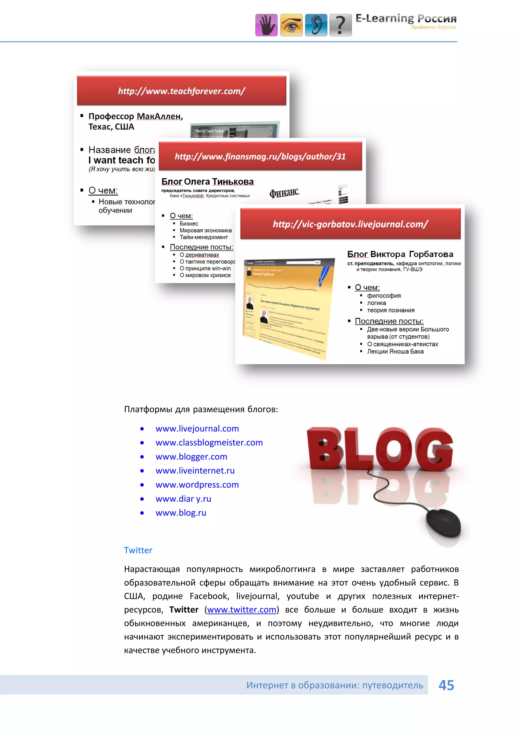 Платформы для размещения блогов:
         www.livejournal.com
         www.classblogmeister.com
         www.blogger.com
         www.liveinternet.ru
         www.wordpress.com
         www.diar y.ru
         www.blog.ru


Twitter
Нарастающая популярность микроблоггинга в мире заставляет работников
образовательной сферы обращать внимание на этот очень удобный сервис. В
США, родине Facebook, livejournal, youtube и других полезных интернет-
ресурсов, Twitter (www.twitter.com) все больше и больше входит в жизнь
обыкновенных американцев, и поэтому неудивительно, что многие люди
начинают экспериментировать и использовать этот популярнейший ресурс и в
качестве учебного инструмента.


                              Интернет в образовании: путеводитель   45
 
