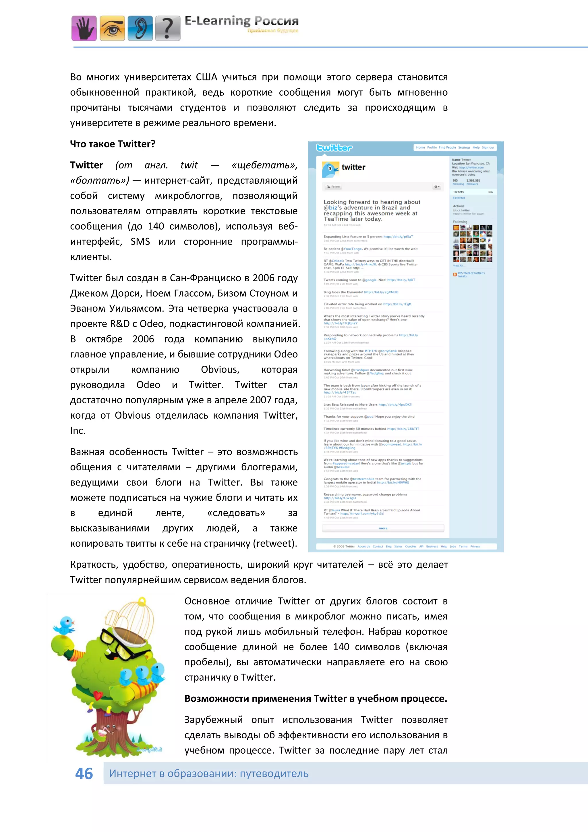 Во многих университетах США учиться при помощи этого сервера становится
обыкновенной практикой, ведь короткие сообщения могут быть мгновенно
прочитаны тысячами студентов и позволяют следить за происходящим в
университете в режиме реального времени.
Что такое Twitter?
Twitter (от англ. twit — «щебетать»,
«болтать») — интернет-сайт, представляющий
собой систему микроблоггов, позволяющий
пользователям отправлять короткие текстовые
сообщения (до 140 символов), используя веб-
интерфейс, SMS или сторонние программы-
клиенты.
Twitter был создан в Сан-Франциско в 2006 году
Джеком Дорси, Ноем Глассом, Бизом Стоуном и
Эваном Уильямсом. Эта четверка участвовала в
проекте R&D с Odeo, подкастинговой компанией.
В октябре 2006 года компанию выкупило
главное управление, и бывшие сотрудники Odeo
открыли      компанию      Obvious,    которая
руководила Odeo и Twitter. Twitter стал
достаточно популярным уже в апреле 2007 года,
когда от Obvious отделилась компания Twitter,
Inc.
Важная особенность Twitter – это возможность
общения с читателями – другими блоггерами,
ведущими свои блоги на Twitter. Вы также
можете подписаться на чужие блоги и читать их
в    единой      ленте,      «следовать»     за
высказываниями других людей, а также
копировать твитты к себе на страничку (retweet).
Краткость, удобство, оперативность, широкий круг читателей – всё это делает
Twitter популярнейшим сервисом ведения блогов.
                        Основное отличие Twitter от других блогов состоит в
                        том, что сообщения в микроблог можно писать, имея
                        под рукой лишь мобильный телефон. Набрав короткое
                        сообщение длиной не более 140 символов (включая
                        пробелы), вы автоматически направляете его на свою
                        страничку в Twitter.
                        Возможности применения Twitter в учебном процессе.
                        Зарубежный опыт использования Twitter позволяет
                        сделать выводы об эффективности его использования в
                        учебном процессе. Twitter за последние пару лет стал

 46     Интернет в образовании: путеводитель
 