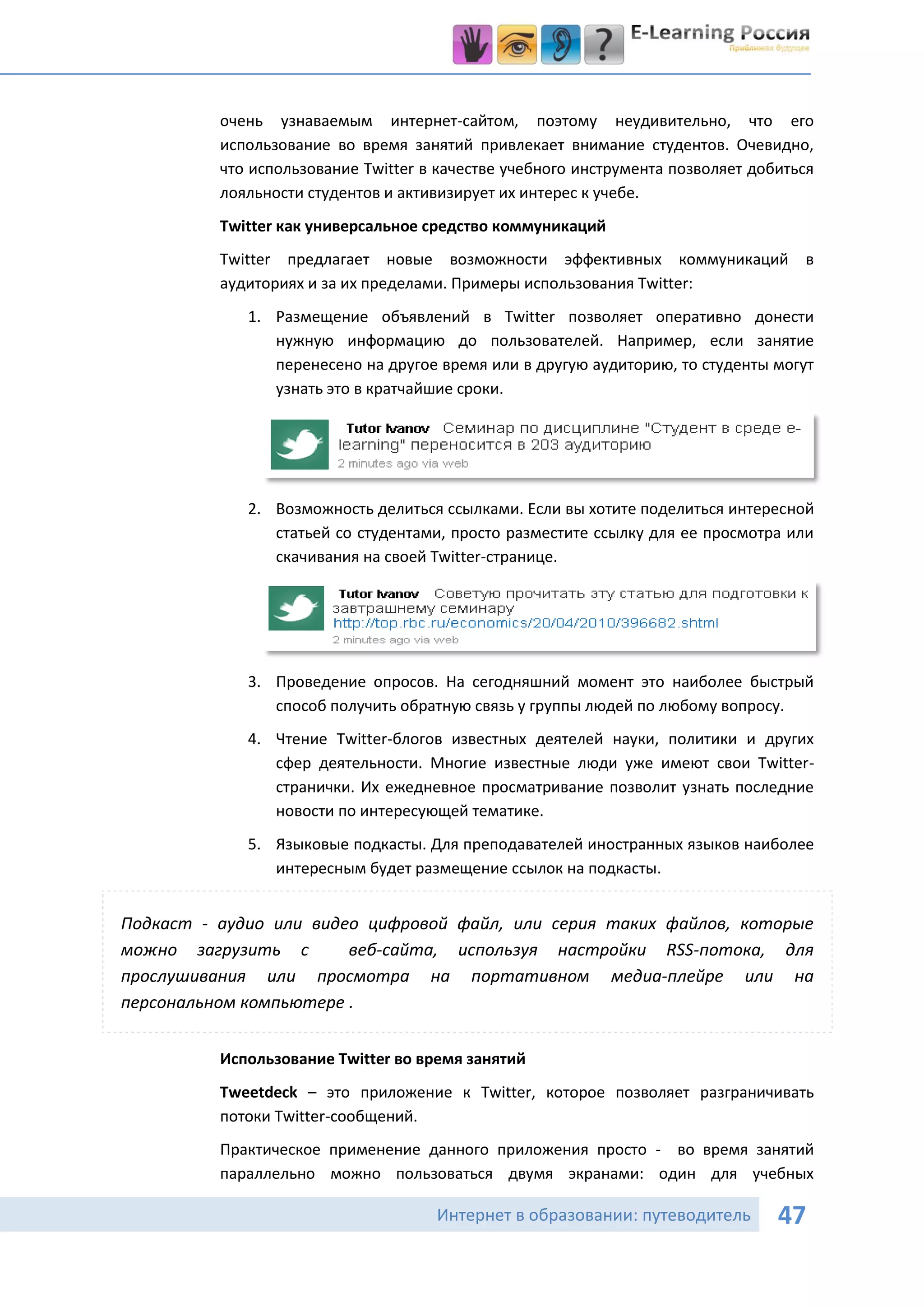 очень узнаваемым интернет-сайтом, поэтому неудивительно, что его
          использование во время занятий привлекает внимание студентов. Очевидно,
          что использование Twitter в качестве учебного инструмента позволяет добиться
          лояльности студентов и активизирует их интерес к учебе.
          Twitter как универсальное средство коммуникаций
          Twitter предлагает новые возможности эффективных коммуникаций             в
          аудиториях и за их пределами. Примеры использования Twitter:
             1. Размещение объявлений в Twitter позволяет оперативно донести
                нужную информацию до пользователей. Например, если занятие
                перенесено на другое время или в другую аудиторию, то студенты могут
                узнать это в кратчайшие сроки.




             2. Возможность делиться ссылками. Если вы хотите поделиться интересной
                статьей со студентами, просто разместите ссылку для ее просмотра или
                скачивания на своей Twitter-странице.




             3. Проведение опросов. На сегодняшний момент это наиболее быстрый
                способ получить обратную связь у группы людей по любому вопросу.
             4. Чтение Twitter-блогов известных деятелей науки, политики и других
                сфер деятельности. Многие известные люди уже имеют свои Twitter-
                странички. Их ежедневное просматривание позволит узнать последние
                новости по интересующей тематике.
             5. Языковые подкасты. Для преподавателей иностранных языков наиболее
                интересным будет размещение ссылок на подкасты.


Подкаст - аудио или видео цифровой файл, или серия таких файлов, которые
можно загрузить с       веб-сайта, используя настройки RSS-потока, для
прослушивания или просмотра на портативном медиа-плейре или на
персональном компьютере .


          Использование Twitter во время занятий
          Tweetdeck – это приложение к Twitter, которое позволяет разграничивать
          потоки Twitter-сообщений.
          Практическое применение данного приложения просто - во время занятий
          параллельно можно пользоваться двумя экранами: один для учебных

                                     Интернет в образовании: путеводитель        47
 