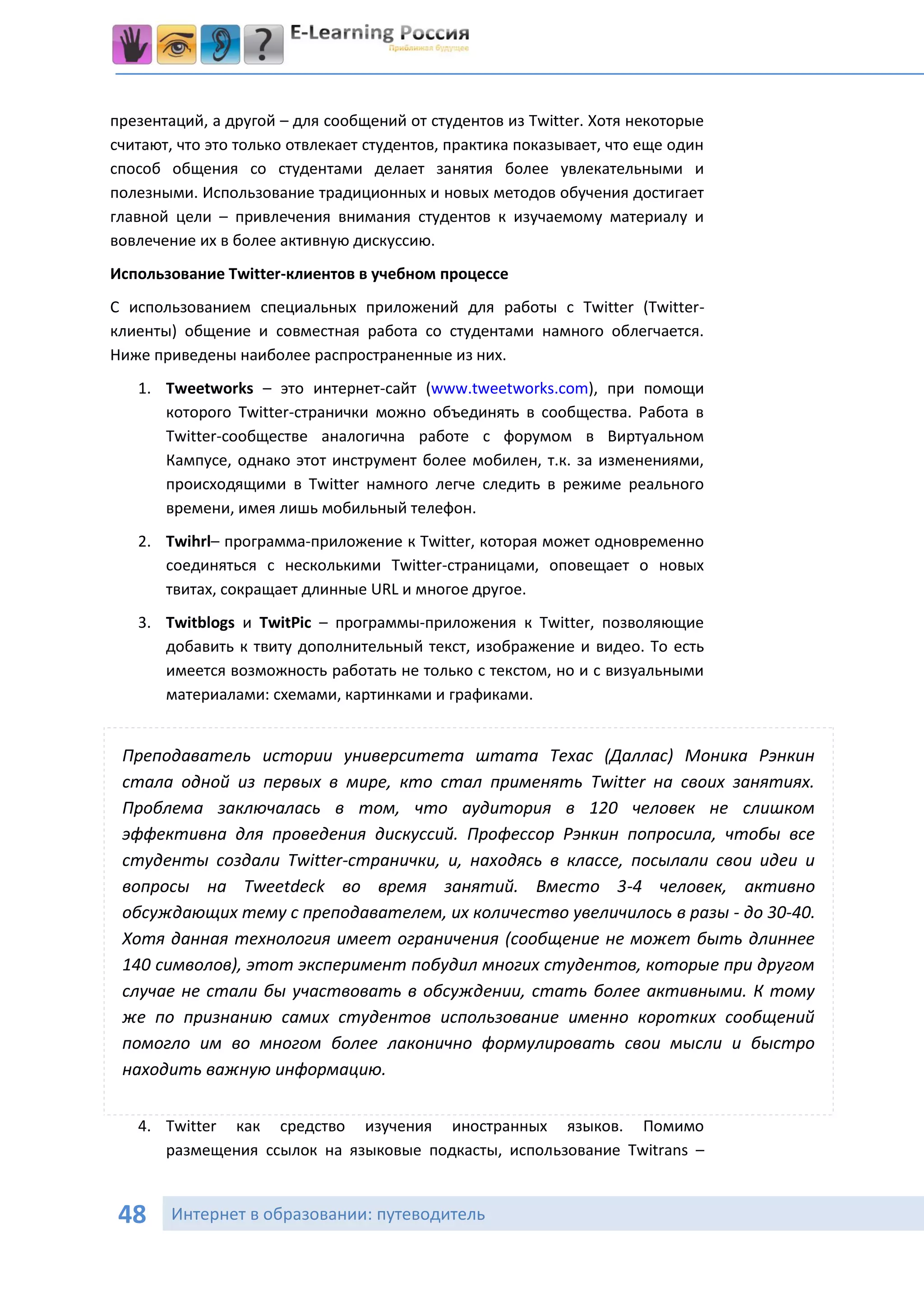 презентаций, а другой – для сообщений от студентов из Twitter. Хотя некоторые
считают, что это только отвлекает студентов, практика показывает, что еще один
способ общения со студентами делает занятия более увлекательными и
полезными. Использование традиционных и новых методов обучения достигает
главной цели – привлечения внимания студентов к изучаемому материалу и
вовлечение их в более активную дискуссию.
Использование Twitter-клиентов в учебном процессе
С использованием специальных приложений для работы с Twitter (Twitter-
клиенты) общение и совместная работа со студентами намного облегчается.
Ниже приведены наиболее распространенные из них.
   1. Tweetworks – это интернет-сайт (www.tweetworks.com), при помощи
      которого Twitter-странички можно объединять в сообщества. Работа в
      Twitter-сообществе аналогична работе с форумом в Виртуальном
      Кампусе, однако этот инструмент более мобилен, т.к. за изменениями,
      происходящими в Twitter намного легче следить в режиме реального
      времени, имея лишь мобильный телефон.
   2. Twihrl– программа-приложение к Twitter, которая может одновременно
      соединяться с несколькими Twitter-страницами, оповещает о новых
      твитах, сокращает длинные URL и многое другое.
   3. Twitblogs и TwitPic – программы-приложения к Twitter, позволяющие
      добавить к твиту дополнительный текст, изображение и видео. То есть
      имеется возможность работать не только с текстом, но и с визуальными
      материалами: схемами, картинками и графиками.


 Преподаватель истории университета штата Техас (Даллас) Моника Рэнкин
 стала одной из первых в мире, кто стал применять Twitter на своих занятиях.
 Проблема заключалась в том, что аудитория в 120 человек не слишком
 эффективна для проведения дискуссий. Профессор Рэнкин попросила, чтобы все
 студенты создали Twitter-странички, и, находясь в классе, посылали свои идеи и
 вопросы на Tweetdeck во время занятий. Вместо 3-4 человек, активно
 обсуждающих тему с преподавателем, их количество увеличилось в разы - до 30-40.
 Хотя данная технология имеет ограничения (сообщение не может быть длиннее
 140 символов), этот эксперимент побудил многих студентов, которые при другом
 случае не стали бы участвовать в обсуждении, стать более активными. К тому
 же по признанию самих студентов использование именно коротких сообщений
 помогло им во многом более лаконично формулировать свои мысли и быстро
 находить важную информацию.


   4. Twitter как средство изучения иностранных языков. Помимо
      размещения ссылок на языковые подкасты, использование Twitrans –


 48     Интернет в образовании: путеводитель
 