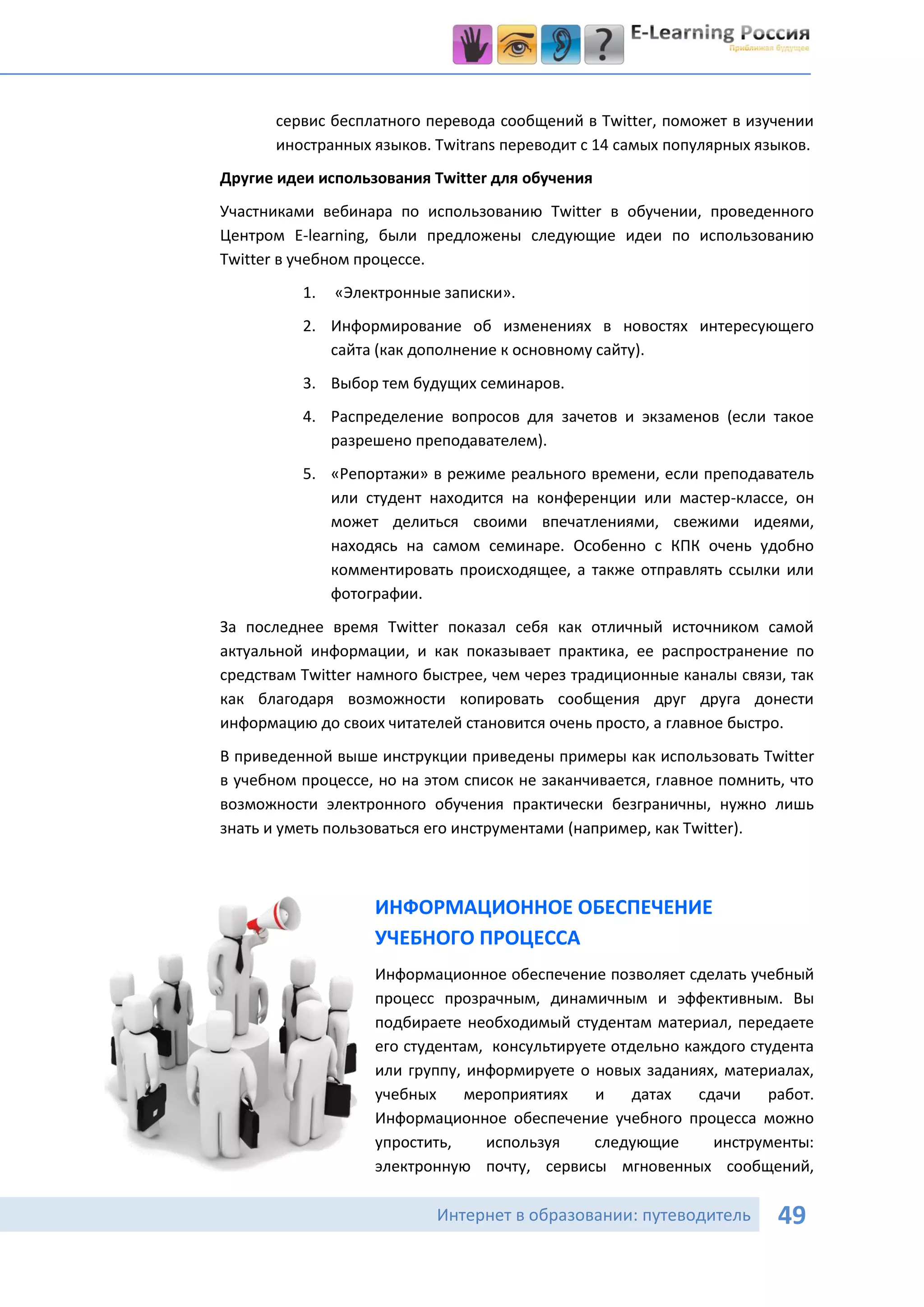 сервис бесплатного перевода сообщений в Twitter, поможет в изучении
       иностранных языков. Twitrans переводит с 14 самых популярных языков.
Другие идеи использования Twitter для обучения
Участниками вебинара по использованию Twitter в обучении, проведенного
Центром E-learning, были предложены следующие идеи по использованию
Twitter в учебном процессе.
          1.   «Электронные записки».
          2. Информирование об изменениях в новостях интересующего
             сайта (как дополнение к основному сайту).
          3. Выбор тем будущих семинаров.
          4. Распределение вопросов для зачетов и экзаменов (если такое
             разрешено преподавателем).
          5. «Репортажи» в режиме реального времени, если преподаватель
             или студент находится на конференции или мастер-классе, он
             может делиться своими впечатлениями, свежими идеями,
             находясь на самом семинаре. Особенно с КПК очень удобно
             комментировать происходящее, а также отправлять ссылки или
             фотографии.
За последнее время Twitter показал себя как отличный источником самой
актуальной информации, и как показывает практика, ее распространение по
средствам Twitter намного быстрее, чем через традиционные каналы связи, так
как благодаря возможности копировать сообщения друг друга донести
информацию до своих читателей становится очень просто, а главное быстро.
В приведенной выше инструкции приведены примеры как использовать Twitter
в учебном процессе, но на этом список не заканчивается, главное помнить, что
возможности электронного обучения практически безграничны, нужно лишь
знать и уметь пользоваться его инструментами (например, как Twitter).



                   ИНФОРМАЦИОННОЕ ОБЕСПЕЧЕНИЕ
                   УЧЕБНОГО ПРОЦЕССА
                   Информационное обеспечение позволяет сделать учебный
                   процесс прозрачным, динамичным и эффективным. Вы
                   подбираете необходимый студентам материал, передаете
                   его студентам, консультируете отдельно каждого студента
                   или группу, информируете о новых заданиях, материалах,
                   учебных     мероприятиях    и    датах   сдачи   работ.
                   Информационное обеспечение учебного процесса можно
                   упростить,    используя     следующие      инструменты:
                   электронную почту, сервисы мгновенных сообщений,

                           Интернет в образовании: путеводитель        49
 