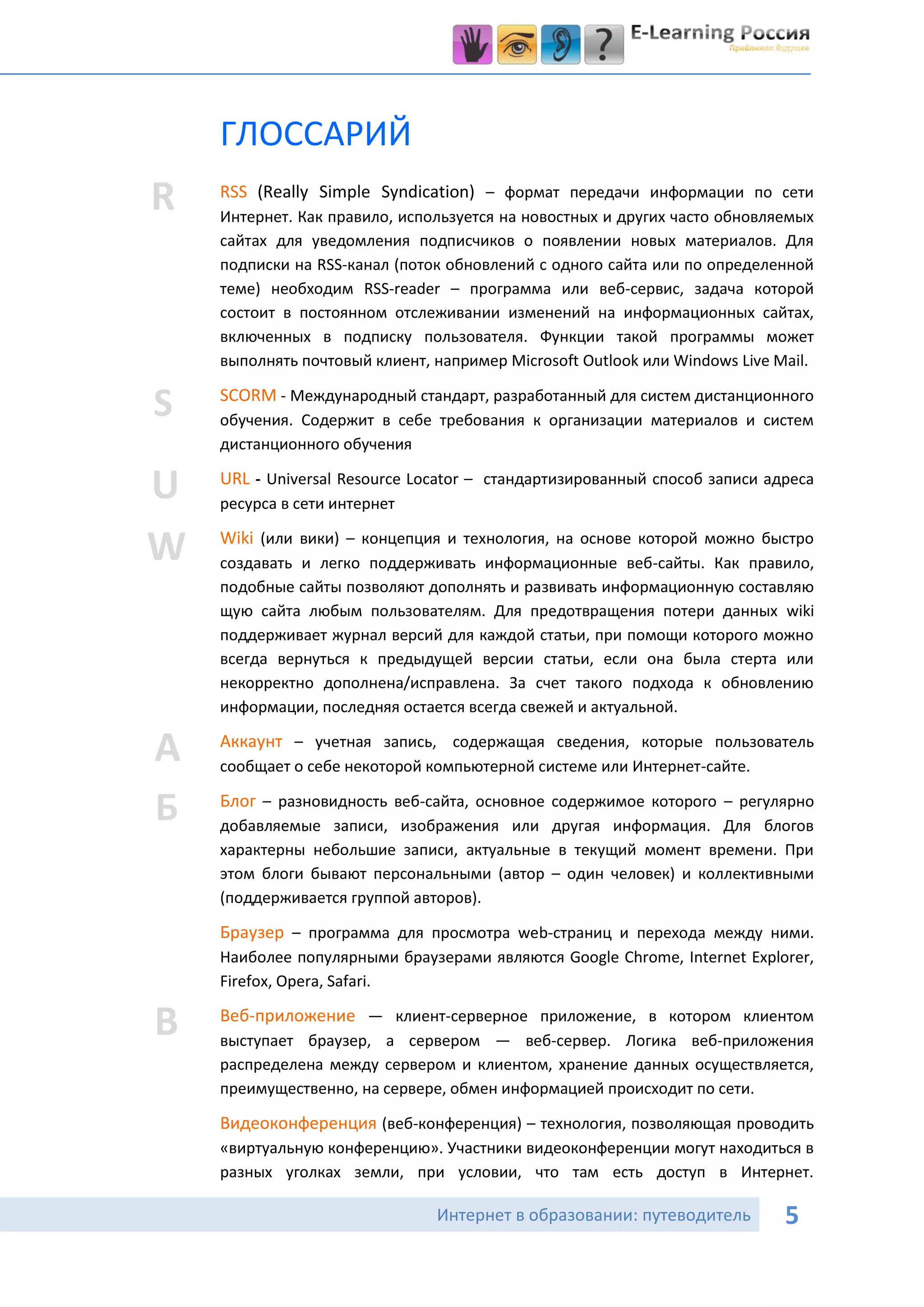ГЛОССАРИЙ
R   RSS (Really Simple Syndication) – формат передачи информации по сети
    Интернет. Как правило, используется на новостных и других часто обновляемых
    сайтах для уведомления подписчиков о появлении новых материалов. Для
    подписки на RSS-канал (поток обновлений с одного сайта или по определенной
    теме) необходим RSS-reader – программа или веб-сервис, задача которой
    состоит в постоянном отслеживании изменений на информационных сайтах,
    включенных в подписку пользователя. Функции такой программы может
    выполнять почтовый клиент, например Microsoft Outlook или Windows Live Mail.

S   SCORM - Международный стандарт, разработанный для систем дистанционного
    обучения. Содержит в себе требования к организации материалов и систем
    дистанционного обучения

U   URL - Universal Resource Locator – стандартизированный способ записи адреса
    ресурса в сети интернет

W   Wiki (или вики) – концепция и технология, на основе которой можно быстро
    создавать и легко поддерживать информационные веб-сайты. Как правило,
    подобные сайты позволяют дополнять и развивать информационную составляю
    щую сайта любым пользователям. Для предотвращения потери данных wiki
    поддерживает журнал версий для каждой статьи, при помощи которого можно
    всегда вернуться к предыдущей версии статьи, если она была стерта или
    некорректно дополнена/исправлена. За счет такого подхода к обновлению
    информации, последняя остается всегда свежей и актуальной.

А   Аккаунт – учетная запись, содержащая сведения, которые пользователь
    сообщает о себе некоторой компьютерной системе или Интернет-сайте.

Б   Блог – разновидность веб-сайта, основное содержимое которого – регулярно
    добавляемые записи, изображения или другая информация. Для блогов
    характерны небольшие записи, актуальные в текущий момент времени. При
    этом блоги бывают персональными (автор – один человек) и коллективными
    (поддерживается группой авторов).

    Браузер – программа для просмотра web-страниц и перехода между ними.
    Наиболее популярными браузерами являются Google Chrome, Internet Explorer,
    Firefox, Opera, Safari.

В   Веб-приложение — клиент-серверное приложение, в котором клиентом
    выступает браузер, а сервером — веб-сервер. Логика веб-приложения
    распределена между сервером и клиентом, хранение данных осуществляется,

В   преимущественно, на сервере, обмен информацией происходит по сети.

    Видеоконференция (веб-конференция) – технология, позволяющая проводить
    «виртуальную конференцию». Участники видеоконференции могут находиться в
    разных уголках земли, при условии, что там есть доступ в Интернет.

                               Интернет в образовании: путеводитель         5
 
