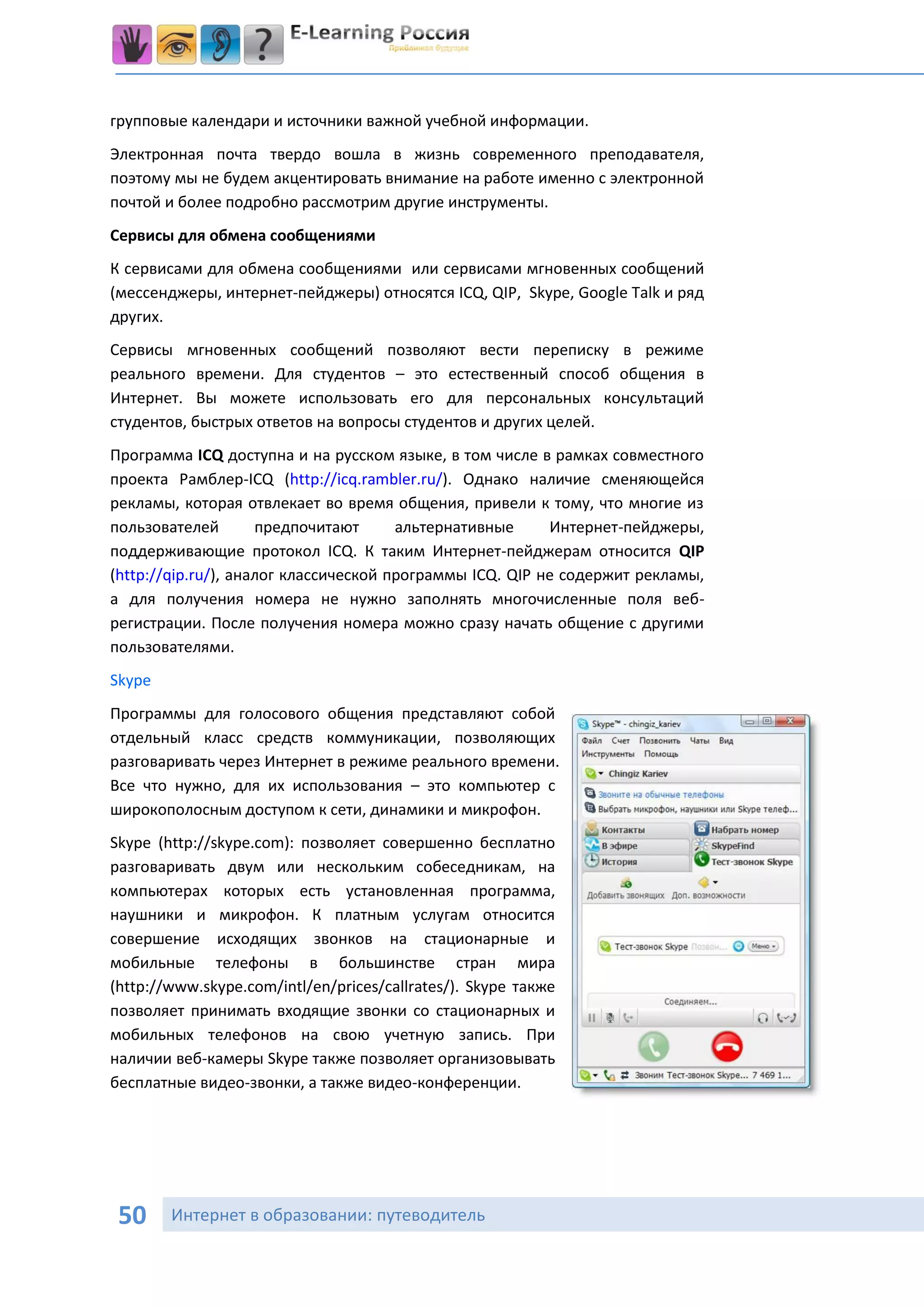 групповые календари и источники важной учебной информации.
Электронная почта твердо вошла в жизнь современного преподавателя,
поэтому мы не будем акцентировать внимание на работе именно с электронной
почтой и более подробно рассмотрим другие инструменты.
Сервисы для обмена сообщениями
К сервисами для обмена сообщениями или сервисами мгновенных сообщений
(мессенджеры, интернет-пейджеры) относятся ICQ, QIP, Skype, Google Talk и ряд
других.
Сервисы мгновенных сообщений позволяют вести переписку в режиме
реального времени. Для студентов – это естественный способ общения в
Интернет. Вы можете использовать его для персональных консультаций
студентов, быстрых ответов на вопросы студентов и других целей.
Программа ICQ доступна и на русском языке, в том числе в рамках совместного
проекта Рамблер-ICQ (http://icq.rambler.ru/). Однако наличие сменяющейся
рекламы, которая отвлекает во время общения, привели к тому, что многие из
пользователей        предпочитают      альтернативные     Интернет-пейджеры,
поддерживающие протокол ICQ. К таким Интернет-пейджерам относится QIP
(http://qip.ru/), аналог классической программы ICQ. QIP не содержит рекламы,
а для получения номера не нужно заполнять многочисленные поля веб-
регистрации. После получения номера можно сразу начать общение с другими
пользователями.
Skype
Программы для голосового общения представляют собой
отдельный класс средств коммуникации, позволяющих
разговаривать через Интернет в режиме реального времени.
Все что нужно, для их использования – это компьютер с
широкополосным доступом к сети, динамики и микрофон.
Skype (http://skype.com): позволяет совершенно бесплатно
разговаривать двум или нескольким собеседникам, на
компьютерах которых есть установленная программа,
наушники и микрофон. К платным услугам относится
совершение исходящих звонков на стационарные и
мобильные телефоны в большинстве стран мира
(http://www.skype.com/intl/en/prices/callrates/). Skype также
позволяет принимать входящие звонки со стационарных и
мобильных телефонов на свою учетную запись. При
наличии веб-камеры Skype также позволяет организовывать
бесплатные видео-звонки, а также видео-конференции.




 50     Интернет в образовании: путеводитель
 