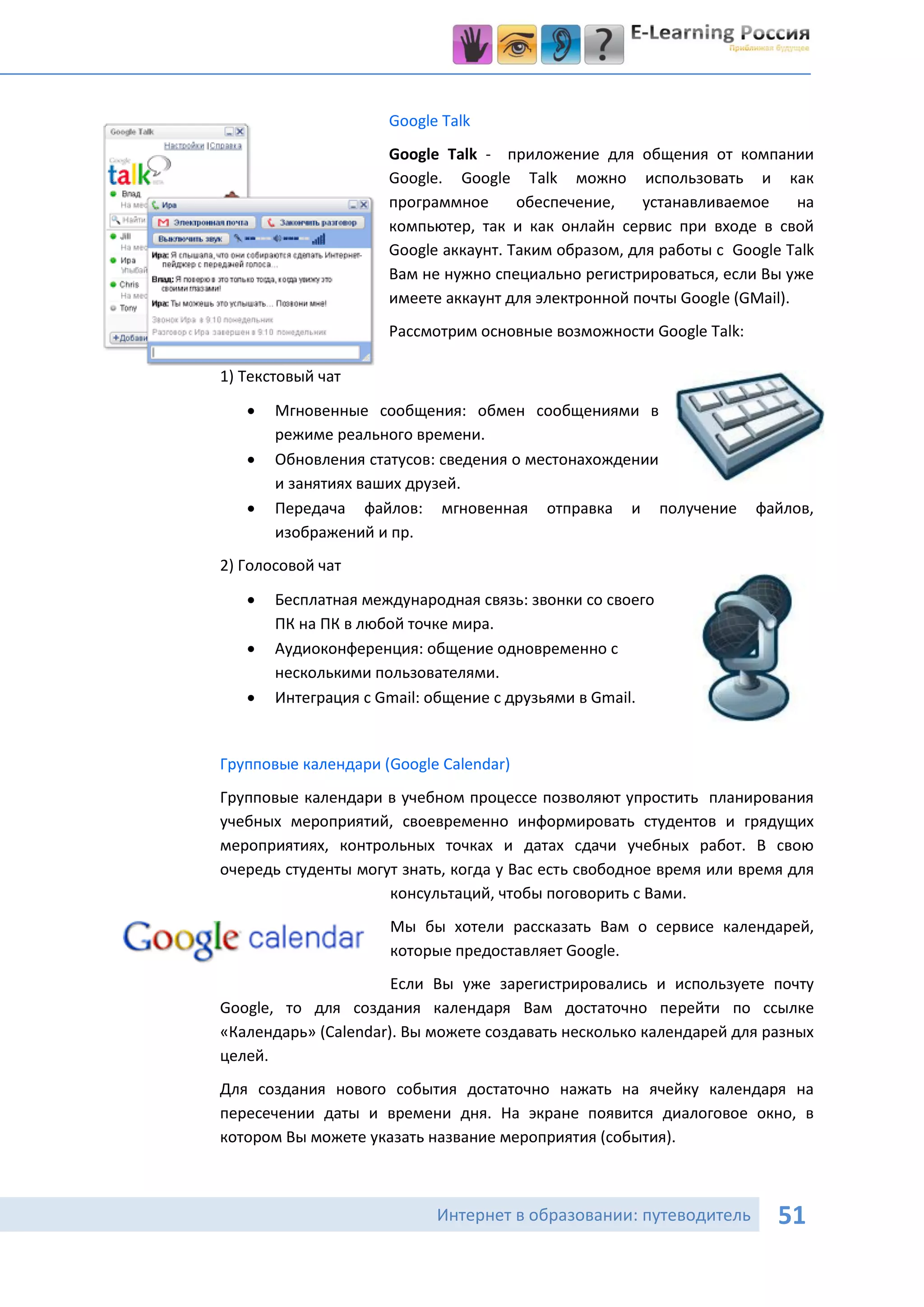 Google Talk
                     Google Talk - приложение для общения от компании
                     Google. Google Talk можно использовать и как
                     программное      обеспечение,    устанавливаемое     на
                     компьютер, так и как онлайн сервис при входе в свой
                     Google аккаунт. Таким образом, для работы с Google Talk
                     Вам не нужно специально регистрироваться, если Вы уже
                     имеете аккаунт для электронной почты Google (GMail).
                     Рассмотрим основные возможности Google Talk:

1) Текстовый чат

      Мгновенные сообщения: обмен сообщениями в
       режиме реального времени.
      Обновления статусов: сведения о местонахождении
       и занятиях ваших друзей.
      Передача файлов: мгновенная отправка и получение             файлов,
       изображений и пр.
2) Голосовой чат

      Бесплатная международная связь: звонки со своего
       ПК на ПК в любой точке мира.
      Аудиоконференция: общение одновременно с
       несколькими пользователями.
      Интеграция с Gmail: общение с друзьями в Gmail.


Групповые календари (Google Calendar)
Групповые календари в учебном процессе позволяют упростить планирования
учебных мероприятий, своевременно информировать студентов и грядущих
мероприятиях, контрольных точках и датах сдачи учебных работ. В свою
очередь студенты могут знать, когда у Вас есть свободное время или время для
                     консультаций, чтобы поговорить с Вами.
                     Мы бы хотели рассказать Вам о сервисе календарей,
                     которые предоставляет Google.
                      Если Вы уже зарегистрировались и используете почту
Google, то для создания календаря Вам достаточно перейти по ссылке
«Календарь» (Calendar). Вы можете создавать несколько календарей для разных
целей.
Для создания нового события достаточно нажать на ячейку календаря на
пересечении даты и времени дня. На экране появится диалоговое окно, в
котором Вы можете указать название мероприятия (события).



                           Интернет в образовании: путеводитель        51
 