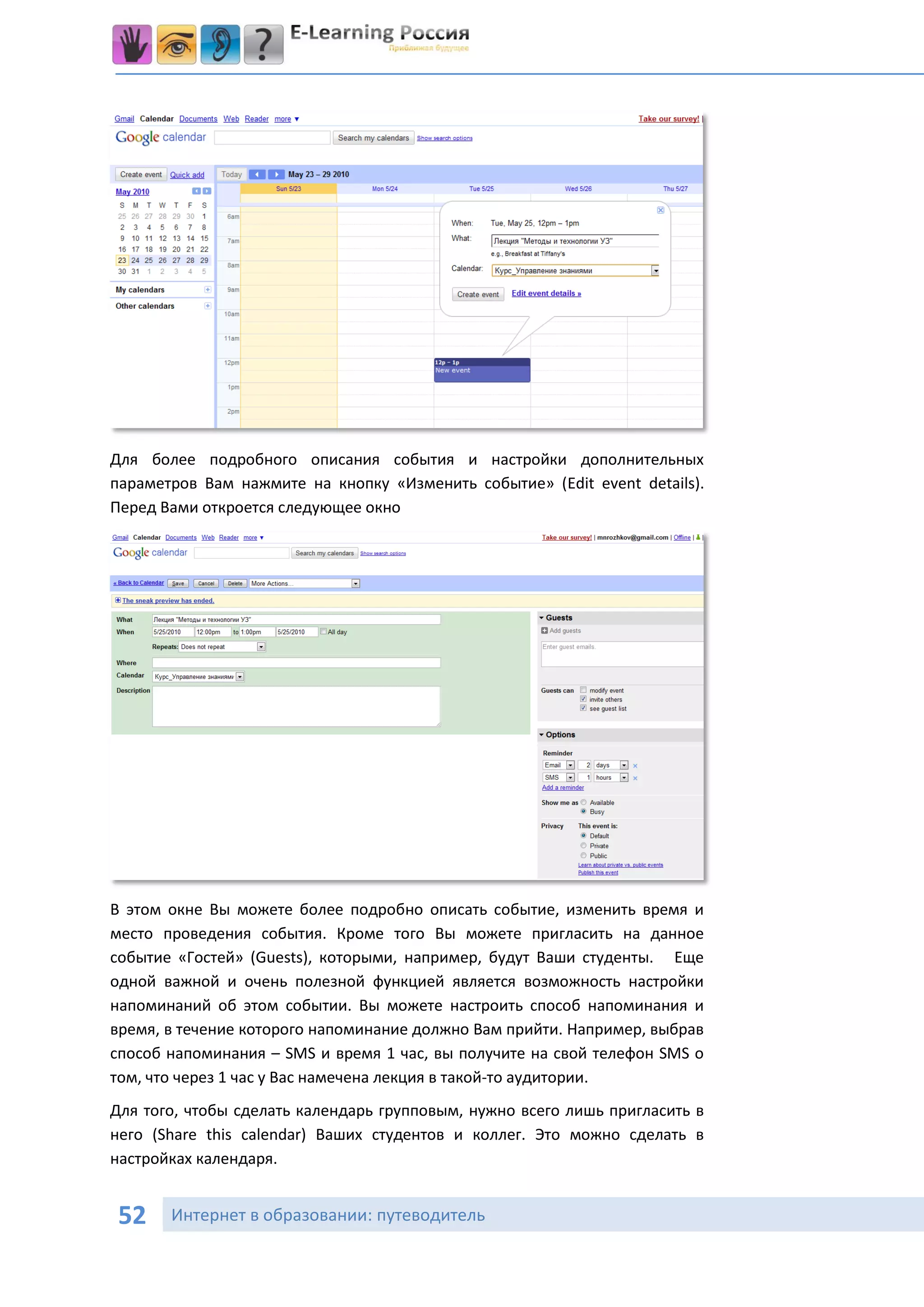 Для более подробного описания события и настройки дополнительных
параметров Вам нажмите на кнопку «Изменить событие» (Edit event details).
Перед Вами откроется следующее окно




В этом окне Вы можете более подробно описать событие, изменить время и
место проведения события. Кроме того Вы можете пригласить на данное
событие «Гостей» (Guests), которыми, например, будут Ваши студенты. Еще
одной важной и очень полезной функцией является возможность настройки
напоминаний об этом событии. Вы можете настроить способ напоминания и
время, в течение которого напоминание должно Вам прийти. Например, выбрав
способ напоминания – SMS и время 1 час, вы получите на свой телефон SMS о
том, что через 1 час у Вас намечена лекция в такой-то аудитории.
Для того, чтобы сделать календарь групповым, нужно всего лишь пригласить в
него (Share this calendar) Ваших студентов и коллег. Это можно сделать в
настройках календаря.


52     Интернет в образовании: путеводитель
 