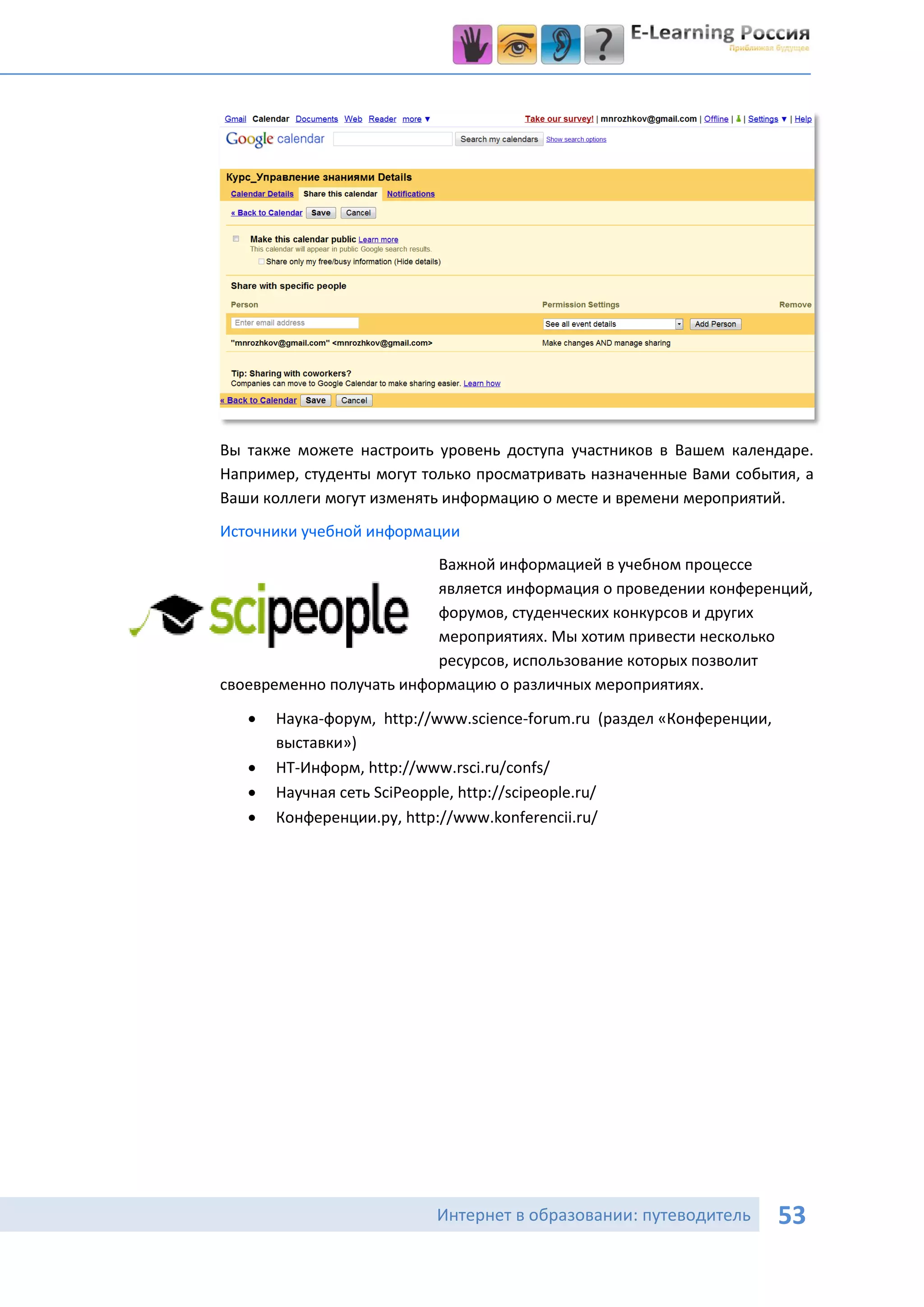 Вы также можете настроить уровень доступа участников в Вашем календаре.
Например, студенты могут только просматривать назначенные Вами события, а
Ваши коллеги могут изменять информацию о месте и времени мероприятий.
Источники учебной информации
                          Важной информацией в учебном процессе
                          является информация о проведении конференций,
                          форумов, студенческих конкурсов и других
                          мероприятиях. Мы хотим привести несколько
                          ресурсов, использование которых позволит
своевременно получать информацию о различных мероприятиях.
      Наука-форум, http://www.science-forum.ru (раздел «Конференции,
       выставки»)
      НТ-Информ, http://www.rsci.ru/confs/
      Научная сеть SciPeopple, http://scipeople.ru/
      Конференции.ру, http://www.konferencii.ru/




                           Интернет в образовании: путеводитель         53
 