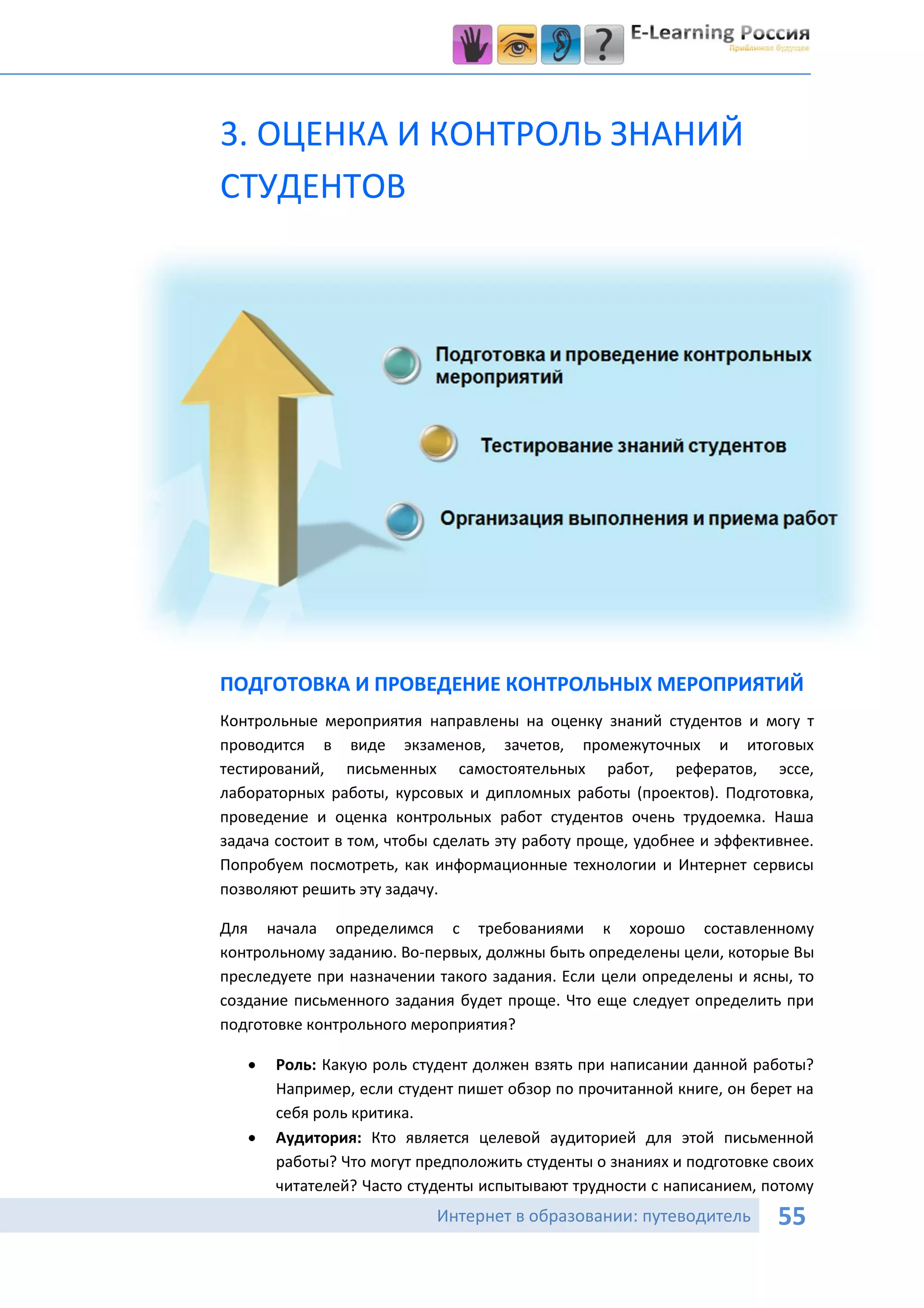 3. ОЦЕНКА И КОНТРОЛЬ ЗНАНИЙ
СТУДЕНТОВ




ПОДГОТОВКА И ПРОВЕДЕНИЕ КОНТРОЛЬНЫХ МЕРОПРИЯТИЙ
Контрольные мероприятия направлены на оценку знаний студентов и могу т
проводится в виде экзаменов, зачетов, промежуточных и итоговых
тестирований, письменных самостоятельных работ, рефератов, эссе,
лабораторных работы, курсовых и дипломных работы (проектов). Подготовка,
проведение и оценка контрольных работ студентов очень трудоемка. Наша
задача состоит в том, чтобы сделать эту работу проще, удобнее и эффективнее.
Попробуем посмотреть, как информационные технологии и Интернет сервисы
позволяют решить эту задачу.

Для начала определимся с требованиями к хорошо составленному
контрольному заданию. Во-первых, должны быть определены цели, которые Вы
преследуете при назначении такого задания. Если цели определены и ясны, то
создание письменного задания будет проще. Что еще следует определить при
подготовке контрольного мероприятия?

      Роль: Какую роль студент должен взять при написании данной работы?
       Например, если студент пишет обзор по прочитанной книге, он берет на
       себя роль критика.
      Аудитория: Кто является целевой аудиторией для этой письменной
       работы? Что могут предположить студенты о знаниях и подготовке своих
       читателей? Часто студенты испытывают трудности с написанием, потому
                           Интернет в образовании: путеводитель        55
 